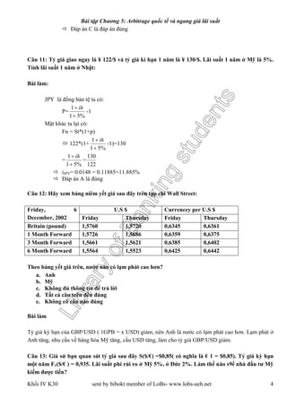 LibraryofBankingstudents
Bài tập Chương 5: Arbitrage quốc tế và ngang giá lãi suất
Khối IV K30 sent by bibokt member of LoBs- www.lobs-ueh.net 4
 Đáp án C là đáp án đúng
Câu 11: Tỷ giá giao ngay là ¥ 122/$ và tỷ giá kì hạn 1 năm là ¥ 130/$. Lãi suất 1 năm ở Mỹ là 5%.
Tính lãi suất 1 năm ở Nhật:
Bài làm:
JPY là đồng bản tệ ta có:
P=
%51
1

 ih
-1
Mặt khác ta lại có:
Fn = St*(1+p)
 122*(1+
%51
1

 ih
-1)=130
=
%51
1

 ih
=
122
130
 iJPY= 0.0148 = 0.11885=11.885%
 Đáp án A là đúng
Câu 12: Hãy xem bảng niêm yết giá sau đây trên tạp chí Wall Street:
U.S $ Currencey per U.S $Friday, 6
December, 2002 Friday Thursday Friday Thursday
Britain (pound) 1,5760 1,5720 0,6345 0,6361
1 Month Forward 1,5726 1,5686 0,6359 0,6375
3 Month Forward 1,5661 1,5621 0,6385 0,6402
6 Month Forward 1,5564 1,5523 0,6425 0,6442
Theo bảng yết giá trên, nước nào có lạm phát cao hơn?
a. Anh
b. Mỹ
c. Không đủ thông tin để trả lời
d. Tất cả câu trên đều đúng
e. Không có câu nào đúng
Bài làm
Tỷ giá kỳ hạn của GBP/USD ( 1GPB = x USD) giảm, nên Anh là nước có lạm phát cao hơn. Lạm phát ở
Anh tăng, nhu cầu về hàng hóa Mỹ tăng, cầu USD tăng, làm cho tỷ giá GBP/USD giảm.
Câu 13: Giả sử bạn quan sát tỷ giá sau đây S($/€) =$0,85( có nghĩa là € 1 = $0,85). Tỷ giá kỳ hạn
một năm F1($/€ ) = 0,935. Lãi suất phi rủi ro ở Mỹ 5%, ở Đức 2%. Làm thế nào s9ể nhà đầu tư Mỹ
kiếm được tiền?
 