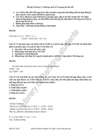 LibraryofBankingstudents
Bài tập Chương 5: Arbitrage quốc tế và ngang giá lãi suất
Khối IV K30 sent by bibokt member of LoBs- www.lobs-ueh.net 5
a. Vay USD ở Mỹ, đổi USD sang Euro đầu vào Đức trong một năm đồng thời mở hợp đồng kỳ
hạn, chuyển Euro sang USD theo tỷ giá kỳ hạn.
b. Vay Euro, đổi Euro sang USD theo tỷ giá giao ngay, đầu tư tại Mỹ với lãi suất 5% đồng
thời mở hợp đồng kỳ hạn. vào thời điểm cuối năm chuyển một phần USD sang Euro theo tỷ
giá kỳ hạn để trả nợ
c. Không thực hiện được Arbitrage
d. Thực hiện Arbitrage nhưng không có lợi nhuận.
Bài làm
Chọn câu a vì ( Fn – St)/St > ih - if
( 0,935 – 0,85)/ 0,85 > 5% - 2%
Câu 14: Tỷ giá giao ngay của bảng Anh là $1,88 và tỷ giá kỳ hạn 180 ngày là $1,90. Sự chênh lệch
giữa tỷ giá giao ngay và tỷ giá kỳ hạn ở trên hàm ý là
a. Lãi suất ở Mỹ cao hơn lãi suất ở Anh
b. Đồng bảng Anh tăng giá so với USD
c. Lạm phát ở Anh đang giảm
d. Đồng bảng Anh được kỳ vọng là sẽ giảm giá so với USD vì lạm phát ở Mỹ đang cao.
Bài làm
Lãi suất ở Mỹ cao hơn lãi suất ở Anh vì tỷ giá kỳ hạn tăng từ
1GPB = 1,88
Lên 1GBP = 1,90
Câu 15: Lãi suất hiện tại của một khỏan vay yên Chau Âu là 6%/năm( lãi gộp hằng năm) và lãi
suất của một khảon vay USD Châu Âu là 8,5%/ năm. Hãy cho biết phần bù hoặc chiết khấu của
một hợp đồng kỳ hạn yên Châu Âu 5 năm là bao nhiêu?
a. Phần bù 4,17%
b. Chiết khấu 18,46%
c. Chiết khấu 11,00%
d. Phần bù 12,36%
Bài làm
Lãi kép 5 năm của :
- Khoản vay Yen Châu Âu: (1+6%)5
-1 = 0,338 = 33,8%
- Khoản vay đô la Châu Âu: (1+8,5%)5
= 0,504 = 50,4%
Như vậy, phần bù ( chiêt khấu) kỳ hạn 5 năm là:
P = (1,338/1,504) -1 = 0,11 = 11%
Vậy c là đáp án đúng
 