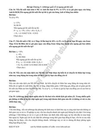 LibraryofBankingstudents
Bài tập Chương 5: Arbitrage quốc tế và ngang giá lãi suất
Khối IV K30 sent by bibokt member of LoBs- www.lobs-ueh.net 6
Câu 16: Nếu lãi suất một năm ở Mỹ và Anh lần lượt là 9% và 13% và tỷ giá giao ngay của bảng
Anh là $0.56.Nếu ngang giá lãi suất tồn tại thì tỷ giá của bảng Anh sẽ bằng bao nhiêu
Bài làm:
Ta có:ih=9%
if =13%
St=$0.56
Nếu ngang giá lãi suất tồn tại thì:
P = ih –if = 9% -13%= -4%= Fn/St -1
=>Fn = (1+0.04)* 0.56 = 0.54 $
Chọn câu a
Câu 17: Nếu lãi suất ở Mỹ và ở Thụy Sĩ lần lượt là 10% và 4% và tỷ giá kỳ hạn 90 ngày của franc
Thụy Sĩ là $0.3864, hỏi tỷ giá giao ngay của đồng franc bằng bao nhiêu nếu ngang giá bao nhiêu
nếu ngang giá lãi suất tồn tại?
Bài làm: ih =10%
if =4%
Fn=$0.3864
Nếu ngang giá lãi suất tồn tại thì:
P=ih –if = 0.1-0.04= 0.06= Fn/St -1
=>St =Fn/ (0.06+1)=0.3864/1.06=0.365$
Chọn câu c
Câu 18: Nếu cán cân mậu dịch của Mỹ đối với Nhật được dự kiến là sẽ chuyển từ thâm hụt trong
năm nay sang thặng dư trong năm tới thì tỷ giá kỳ hạn của đồng yên sẽ
Bài làm:
Nếu cán cân mậu dịch của Mỹ đối với Nhật dự kiến chuyển từ thâm hụt sang thặng dư trong năm tới.
Điều đó có nghĩa là xuất khẩu của Mỹ sẽ tăng, nhập khẩu giảm. USD tăng giá, đồng yên sẽ giảm giá thi
lãi suất của Nhật cao hơn lãi suất của Mỹ. Ta có p=ih –if >0 nên tỷ giá kỳ hạn của đồng yen sẽ cao hơn tỷ
giá giao ngay.
Câu 19: Arbitrage được định nghĩa như là vốn hoá trên chênh lệch giá niêm yết. Trong nhiều quốc
gia không có đầu tư bị cột chặt ngân quỹ trong một khoản thời gian nào đó và không có rủi ro cho
chiến lược này.
Bài làm:
Câu trên đúng, nếu xét arbitrage địa phương thì lệnh mua và lệnh bán xảy ra cùng một lượt nên không có
thời gian xảy ra rủi ro. Ở nghiệp vụ này vốn lưu chuyển nhanh nên ngân quỹ không bị cột chặt. Còn trong
arbitrage 3 bên không có rủi ro vì giá cả đã được xác định chắc chắn ngay tại lúc nhà đầu tư mua hoặc
bán ngoại tệ. Ngân quỹ chỉ bị cột chặt khi arbitrage trong thời gian hợp đồng kì hạn, vốn bỏ ra sau mấy
tháng thu lại được, vốn chu chuyển không nhanh. Arbitrage này có rủi ro nhưng đã được phòng ngừa
bằng hợp đồng kỳ hạn.
 