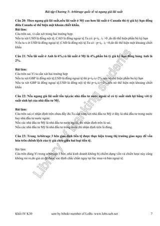 LibraryofBankingstudents
Bài tập Chương 5: Arbitrage quốc tế và ngang giá lãi suất
Khối IV K30 sent by bibokt member of LoBs- www.lobs-ueh.net 7
Câu 20: Theo ngang giá lãi suất,nếu lãi suất ở Mỹ cao hơn lãi suất ở Canada thì tỷ giá kỳ hạn đồng
đôla Canada sẽ thể hiện một khoản chiết khấu.
Bài làm:
Câu trên sai, vì cần xét trong hai trường hợp:
Nếu ta xét USD là đồng nội tệ, CAD là đồng ngoại tệ.Ta có: p=ih - if >0 ,do đó thể hiện phần bù kỳ hạn
N ếu ta x ét USD là đồng ngoại tệ ,CAD là đồng nội tệ.Ta có : p=ih - if <0,do đó thể hiện một khoảng chiết
khấu
Câu 21: Nếu lãi suất ở Anh là 6%,và lãi suất ở Mỹ là 4%,phần bù tỷ giá kỳ hạn đồng bảng Anh là
2%.
Bài làm:
Câu trên sai.Vì ta cần xát hai trường hợp
Nếu ta xét GBP là đồng nội tệ,USD là đồng ngoại tệ thì p=ih-if=2%,nên nó thể hiện phần bu kỳ hạn
Nếu ta xét GBP là đồng ngoại tệ,USD là đồng nội tệ thì p=ih-if=-2%,nên nó thể hiện một khoảng chiết
khấu
Câu 22: Nếu ngang giá lãi suất tồn tại,các nhà đầu tư nước ngoài sẽ có tỷ suất sinh lợi bằng với tỷ
suất sinh lợi của nhà đầu tư Mỹ.
Bài làm:
Câu trên sai,vì nhận định trên chưa đầy đủ.Ta cần xem xét nhà đầu tư Mỹ ở đây là nhà đầu tư trong nước
hay nhà đầu tư nước ngoài.
Nếu các nhà đầu tư Mỹ là nhà đầu tư nước ngoài, thì nhận định trên là sai.
Nếu các nhà đầu tư Mỹ là nhà đầu tư trong nước,thì nhận định trên là đúng.
Câu 23: Trong Arbitrage 3 bên giao dịch tiền tệ được thực hiện trong thị trường giao ngay để vốn
hóa trên chênh lệch của tỷ giá chéo giữa hai loại tiền tệ.
Bài làm:
Câu trên đúng.Vì trong arbitrage 3 bên ,nhà kinh doanh không bị chiếm dụng vốn và chiến lược này cũng
không rủi ro,do giá cả đã được xác định chắc chắn ngay tại lúc mua và bán ngoại tệ.
 