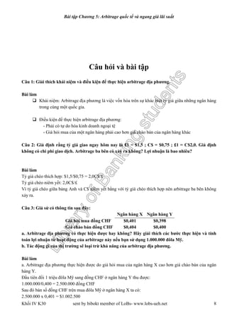 LibraryofBankingstudents
Bài tập Chương 5: Arbitrage quốc tế và ngang giá lãi suất
Khối IV K30 sent by bibokt member of LoBs- www.lobs-ueh.net 8
Câu hỏi và bài tập
Câu 1: Giải thích khái niệm và điều kiện để thực hiện arbitrage địa phương.
Bài làm
 Khái niệm: Arbitrage địa phương là việc vốn hóa trên sự khác biệt tỷ giá giữa những ngân hàng
trong cùng một quốc gia.
 Điều kiện để thực hiện arbitrage địa phương:
- Phải có tự do hóa kinh doanh ngoại tệ
- Giá hỏi mua của một ngân hàng phải cao hơn giá chào bán của ngân hàng khác
Câu 2: Giả định rằng tỷ giá giao ngay hôm nay là £1 = $1,5 ; C$ = $0,75 ; £1 = C$2,0. Giả định
không có chi phí giao dịch. Arbitrage ba bên có xảy ra không? Lợi nhuận là bao nhiêu?
Bài làm
Tỷ giá chéo thích hợp: $1,5/$0,75 = 2,0C$/£
Tỷ giá chéo niêm yết: 2,0C$/£
Vì tỷ giá chéo giữa bảng Anh và C$ niêm yết bằng với tỷ giá chéo thích hợp nên arbitrage ba bên không
xảy ra.
Câu 3: Giả sử có thông tin sau đây:
Ngân hàng X Ngân hàng Y
Giá hỏi mua đồng CHF $0,401 $0,398
Giá chào bán đồng CHF $0,404 $0,400
a. Arbitrage địa phương có thực hiện được hay không? Hãy giải thích các bước thực hiện và tính
toán lợi nhuận từ hoạt động của arbitrage này nếu bạn sử dụng 1.000.000 đôla Mỹ.
b. Tác động gì của thị trường sẽ loại trừ khả năng của arbitrage địa phương.
Bài làm
a. Arbitrage địa phương thực hiện được do giá hỏi mua của ngân hàng X cao hơn giá chào bán của ngân
hàng Y.
Đầu tiên đổi 1 triệu đôla Mỹ sang đồng CHF ở ngân hàng Y thu được:
1.000.000/0,400 = 2.500.000 đồng CHF
Sau đó bán số đồng CHF trên mua đôla Mỹ ở ngân hàng X ta có:
2.500.000 x 0,401 = $1.002.500
 
