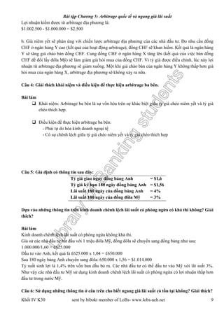 LibraryofBankingstudents
Bài tập Chương 5: Arbitrage quốc tế và ngang giá lãi suất
Khối IV K30 sent by bibokt member of LoBs- www.lobs-ueh.net 9
Lợi nhuận kiếm được từ arbitrage địa phương là:
$1.002.500 - $1.000.000 = $2.500
b. Giá niêm yết sẽ phản ứng với chiến lược arbitrage địa phương của các nhà đầu tư. Do nhu cầu đồng
CHF ở ngân hàng Y cao (kết quả của hoạt động arbitrage), đồng CHF sẽ khan hiếm. Kết quả là ngân hàng
Y sẽ tăng giá chào bán đồng CHF. Cung đồng CHF ở ngân hàng X tăng lên (kết quả của việc bán đồng
CHF để đổi lấy đôla Mỹ) sẽ làm giảm giá hỏi mua của đồng CHF. Vì tỷ giá được điều chỉnh, lúc này lợi
nhuận từ arbitrage địa phương sẽ giảm xuống. Một khi giá chào bán của ngân hàng Y không thấp hơn giá
hỏi mua của ngân hàng X, arbitrage địa phương sẽ không xảy ra nữa.
Câu 4: Giải thích khái niệm và điều kiện để thực hiện arbitrage ba bên.
Bài làm
 Khái niệm: Arbitrage ba bên là sự vốn hóa trên sự khác biệt giữa tỷ giá chéo niêm yết và tỷ giá
chéo thích hợp.
 Điều kiện để thực hiện arbitrage ba bên:
- Phải tự do hóa kinh doanh ngoại tệ
- Có sự chênh lệch giữa tỷ giá chéo niêm yết và tỷ giá chéo thích hợp
Câu 5: Giả định có thông tin sau đây:
Tỷ giá giao ngay đồng bảng Anh = $1,6
Tỷ giá kỳ hạn 180 ngày đồng bảng Anh = $1,56
Lãi suất 180 ngày của đồng bảng Anh = 4%
Lãi suất 180 ngày của đồng đôla Mỹ = 3%
Dựa vào những thông tin trên kinh doanh chênh lệch lãi suất có phòng ngừa có khả thi không? Giải
thích?
Bài làm
Kinh doanh chênh lệch lãi suất có phòng ngừa không khả thi.
Giả sử các nhà đầu tư bắt đầu với 1 triệu đôla Mỹ, đồng đôla sẽ chuyển sang đồng bảng như sau:
1.000.000/1,60 = £625.000
Đầu tư vào Anh, kết quả là £625.000 x 1,04 = £650.000
Sau 180 ngày bảng Anh chuyển sang đôla: 650.000 x 1,56 = $1.014.000
Tỷ suất sinh lợi là 1,4% trên vốn ban đầu bỏ ra. Các nhà đầu tư có thể đầu tư vào Mỹ với lãi suất 3%.
Như vậy các nhà đầu tư Mỹ sử dụng kinh doanh chênh lệch lãi suất có phòng ngừa có lợi nhuận thấp hơn
đầu tư trong nước Mỹ.
Câu 6: Sử dụng những thông tin ở câu trên cho biết ngang giá lãi suất có tồn tại không? Giải thích?
 