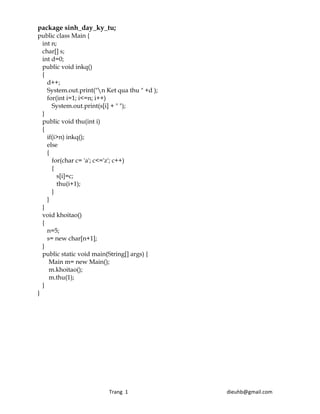 package sinh_day_ky_tu;
public class Main {
  int n;
  char[] s;
  int d=0;
  public void inkq()
  {
    d++;
    System.out.print("n Ket qua thu " +d );
    for(int i=1; i<=n; i++)
      System.out.print(s[i] + " ");
  }
  public void thu(int i)
  {
    if(i>n) inkq();
    else
    {
      for(char c= 'a'; c<='z'; c++)
      {
        s[i]=c;
        thu(i+1);
      }
    }
  }
  void khoitao()
  {
    n=5;
    s= new char[n+1];
  }
  public static void main(String[] args) {
     Main m= new Main();
     m.khoitao();
     m.thu(1);
  }
}




                                                       Trang  1                                                                            dieuhb@gmail.com 
 