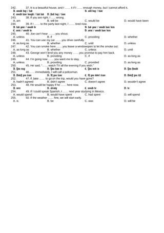 242. 37. It is a beautiful house, and I …… it if I …… enough money, but I cannot afford it.
A. would buy / had B. will buy / have
C. would have bought / had had D. shall buy / have
243. 38. If you are right, I ….. wrong.
A. am B. will be C. would be D. would have been
244. 39. If I …… to the party last night, I …… tired now.
A. had gone / would be B. had gone / would have been
C. went / would be D. went / would have been
245. 40. Joe can’t hear ……. you shout.
A. unless B. if C. providing D. whether
246. 41. You can use my car …….you drive carefully.
A. as long as B. whether C. until D. unless
247. 42. You can smoke here …….you leave a windowopen to let the smoke out.
A. as long as B. whether C. unless D. until
248. 43. George won’t lend you any money …….you promise to pay him back.
A. unless B. providing C. if D. as long as
249. 44. I’m going now …… you want me to stay.
A. unless B. providing C. provided D. as long as
250. 45. He said, “…… watch TV all the evening if you wish.”
A. You may B. You have to C. You need to D. You should
251. 46…… immediately, I will call a policeman.
A. Unless you leave B. If you leave C. If you didn’t leave D. Unless you left
252. 47. If Jake …… to go on the trip, would you have gone?
A. hadn’t agreed B. didn’t agree C. doesn’t agree D. wouldn’t agree
253. 48. He would be happy if he …… here now.
A. were B. already C. would be D. be
254. 49. If I could speak Spanish, I …… next year studying in Mexico.
A. would spend B. would have spent C. had spent D. will spend
255. 50. If the weather …… fine, we will start early.
A. is B. be C. was D. will be
 