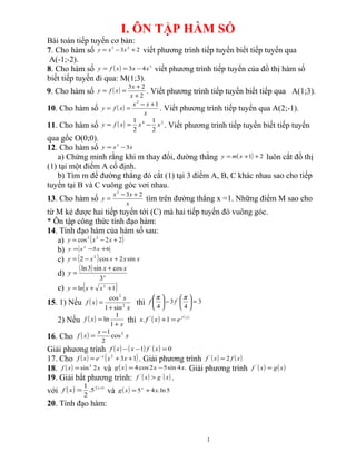 I. ÔN TẬP HÀM SỐ
Bài toán tiếp tuyến cơ bản:
7. Cho hàm số y = x 3 − 3x 2 + 2 viết phương trình tiếp tuyến biết tiếp tuyến qua
 A(-1;-2).
8. Cho hàm số y = f ( x ) = 3x − 4 x 3 viết phương trình tiếp tuyến của đồ thị hàm số
biết tiếp tuyến đi qua: M(1;3).
                            3x + 2
9. Cho hàm số y = f ( x ) =        . Viết phương trình tiếp tuyến biết tiếp qua A(1;3).
                                    x+2
                                     x 2 − x +1
10. Cho hàm số         y = f ( x) =             . Viết phương trình tiếp tuyến qua A(2;-1).
                                          x
                                     1       1
11. Cho hàm số         y = f ( x ) = x 4 − x 2 . Viết phương trình tiếp tuyến biết tiếp tuyến
                                     2       2
qua gốc O(0;0).
12. Cho hàm số y = x 3 − 3x
   a) Chứng minh rằng khi m thay đổi, đường thẳng y = m( x +1) + 2 luôn cắt đồ thị
(1) tại một điểm A cố định.
   b) Tìm m để đường thẳng đó cắt (1) tại 3 điểm A, B, C khác nhau sao cho tiếp
tuyến tại B và C vuông góc vơi nhau.
                            x 2 − 3x + 2
13. Cho hàm số         y=                   tìm trên đường thẳng x =1. Những điểm M sao cho
                                  x
từ M kẻ được hai tiếp tuyến tới (C) mà hai tiếp tuyến đó vuông góc.
* Ôn tập công thức tính đạo hàm:
14. Tính đạo hàm của hàm số sau:
   a) y = cos 2 ( x 2 − 2 x + 2)
   b) y = x −5 x +6
               2



   c) y = ( 2 − x 2 ) cos x + 2 x sin x
             ( ln 3) sin x + cos x
    d) y =
                     3x
    c)        (
         y = ln x + x 2 + 1   )
                          cos 2 x               π        π 
15. 1) Nếu f ( x ) =                  thì     f   − 3 f '  = 3
                        1 + sin 2 x             4        4
                          1
    2) Nếu f ( x ) = ln 1 + x thì      x. f   '
                                                  ( x ) +1 = e f ( x )
                      x −1
16. Cho f ( x ) = 2 cos 2 x
Giải phương trình f ( x ) − ( x −1) f ' ( x ) = 0
17. Cho f ( x ) = e − x ( x 2 + 3x + 1) . Giải phương trình f ' ( x ) = 2 f ( x )
18. f ( x ) = sin 3 2 x và g ( x ) = 4 cos 2 x − 5 sin 4 x. Giải phương trình       f   '
                                                                                            ( x) = g( x)
19. Giải bất phương trình: f ' ( x ) > g ' ( x ) .
               1
với f ( x ) = .5 2 x +1 và g ( x ) = 5 x + 4 x. ln 5
               2
20. Tính đạo hàm:



                                                                         1
 