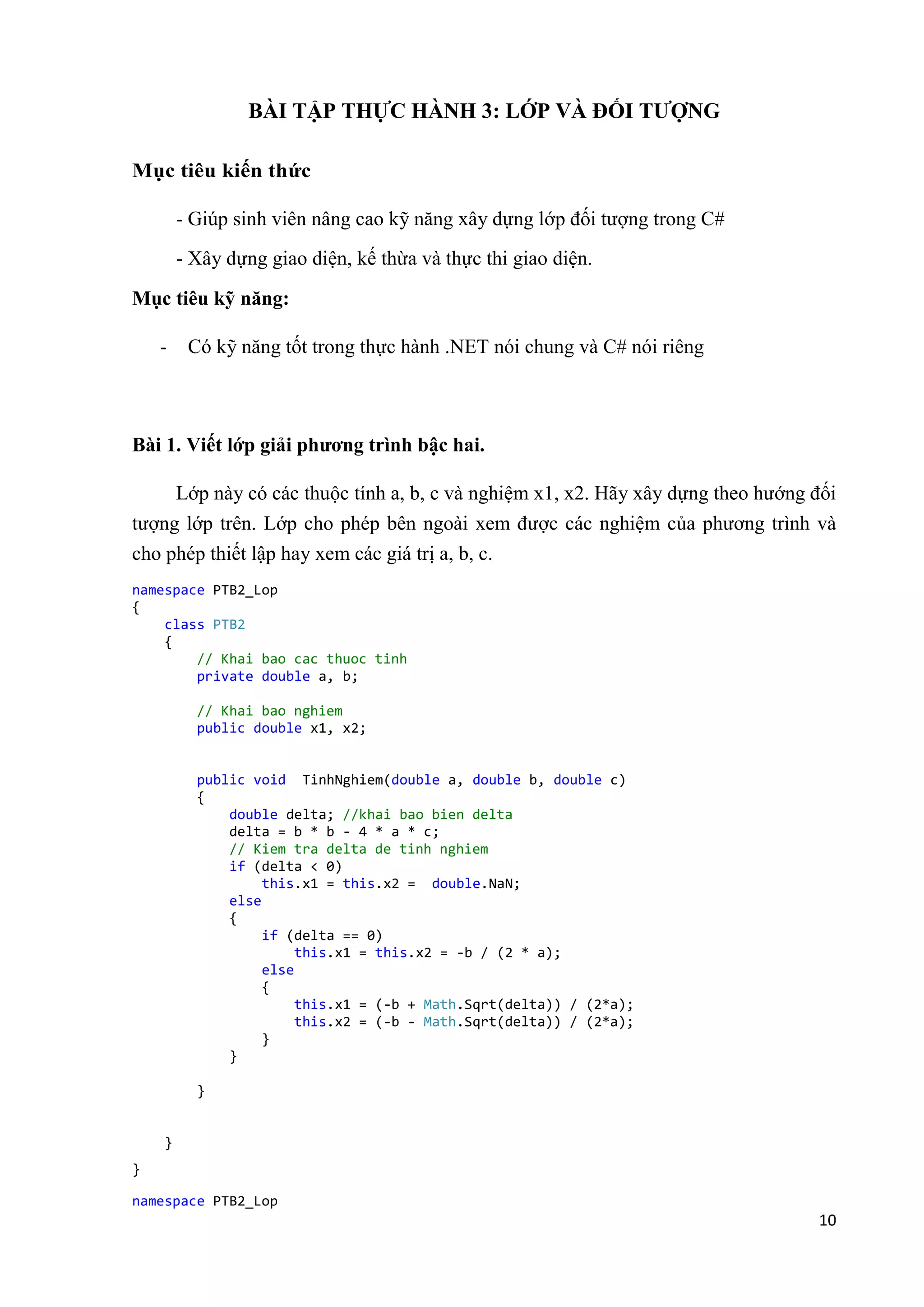 10 
BÀI TẬP THỰC HÀNH 3: LỚP VÀ ĐỐI TƯỢNG 
Mục tiêu kiến thức 
- Giúp sinh viên nâng cao kỹ năng xây dựng lớp đối tượng trong C# 
- Xây dựng giao diện, kế thừa và thực thi giao diện. 
Mục tiêu kỹ năng: 
- Có kỹ năng tốt trong thực hành .NET nói chung và C# nói riêng 
Bài 1. Viết lớp giải phương trình bậc hai. 
Lớp này có các thuộc tính a, b, c và nghiệm x1, x2. Hãy xây dựng theo hướng đối 
tượng lớp trên. Lớp cho phép bên ngoài xem được các nghiệm của phương trình và 
cho phép thiết lập hay xem các giá trị a, b, c. 
namespace PTB2_Lop 
{ 
class PTB2 
{ 
// Khai bao cac thuoc tinh 
private double a, b; 
// Khai bao nghiem 
public double x1, x2; 
public void TinhNghiem(double a, double b, double c) 
{ 
double delta; //khai bao bien delta 
delta = b * b - 4 * a * c; 
// Kiem tra delta de tinh nghiem 
if (delta < 0) 
this.x1 = this.x2 = double.NaN; 
else 
{ 
if (delta == 0) 
this.x1 = this.x2 = -b / (2 * a); 
else 
{ 
this.x1 = (-b + Math.Sqrt(delta)) / (2*a); 
this.x2 = (-b - Math.Sqrt(delta)) / (2*a); 
} 
} 
} 
} 
} 
namespace PTB2_Lop 
 