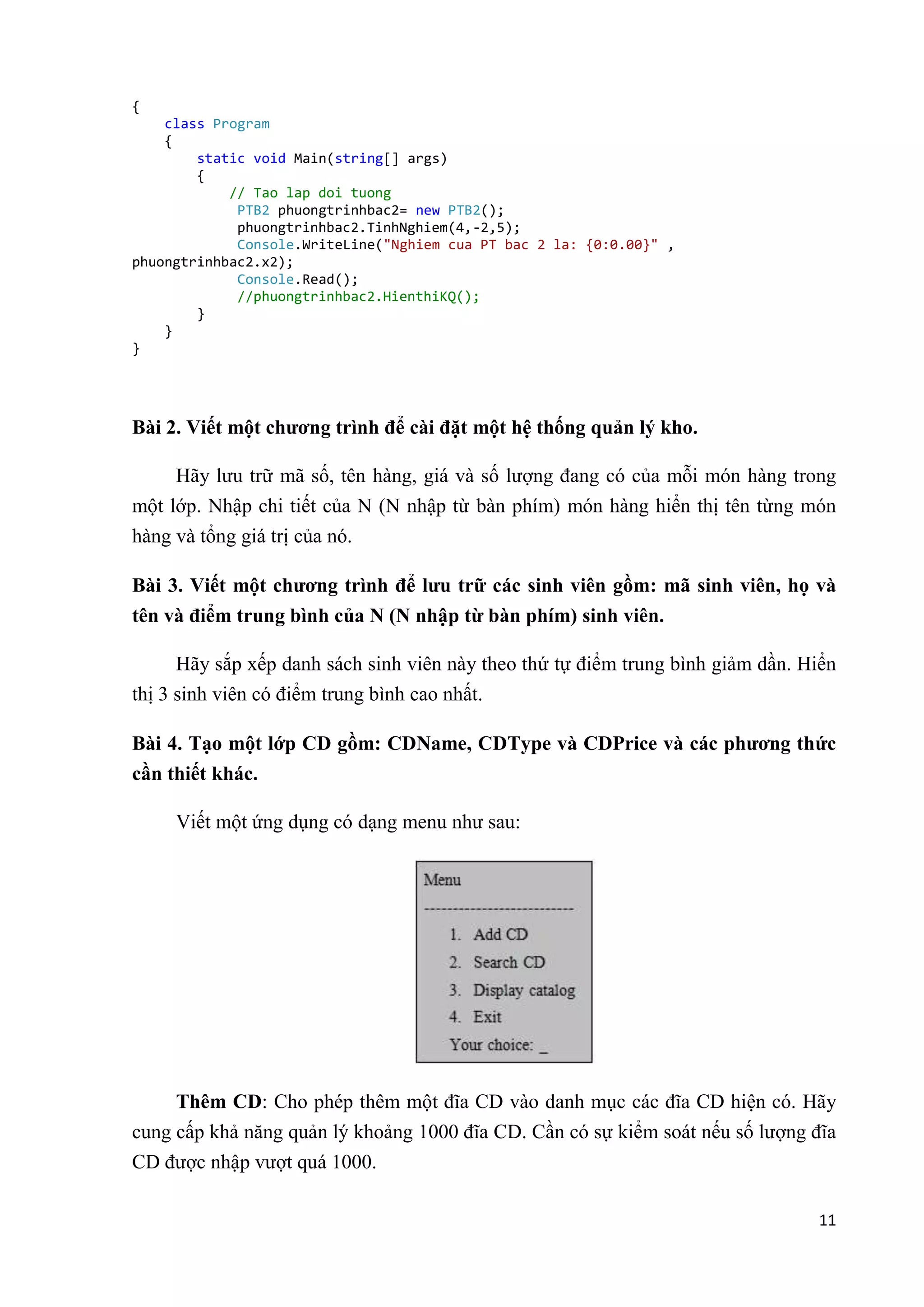 11 
{ 
class Program 
{ 
static void Main(string[] args) 
{ 
// Tao lap doi tuong 
PTB2 phuongtrinhbac2= new PTB2(); 
phuongtrinhbac2.TinhNghiem(4,-2,5); 
Console.WriteLine("Nghiem cua PT bac 2 la: {0:0.00}" , 
phuongtrinhbac2.x2); 
Console.Read(); 
//phuongtrinhbac2.HienthiKQ(); 
} 
} 
} 
Bài 2. Viết một chương trình để cài đặt một hệ thống quản lý kho. 
Hãy lưu trữ mã số, tên hàng, giá và số lượng đang có của mỗi món hàng trong 
một lớp. Nhập chi tiết của N (N nhập từ bàn phím) món hàng hiển thị tên từng món 
hàng và tổng giá trị của nó. 
Bài 3. Viết một chương trình để lưu trữ các sinh viên gồm: mã sinh viên, họ và 
tên và điểm trung bình của N (N nhập từ bàn phím) sinh viên. 
Hãy sắp xếp danh sách sinh viên này theo thứ tự điểm trung bình giảm dần. Hiển 
thị 3 sinh viên có điểm trung bình cao nhất. 
Bài 4. Tạo một lớp CD gồm: CDName, CDType và CDPrice và các phương thức 
cần thiết khác. 
Viết một ứng dụng có dạng menu như sau: 
Thêm CD: Cho phép thêm một đĩa CD vào danh mục các đĩa CD hiện có. Hãy 
cung cấp khả năng quản lý khoảng 1000 đĩa CD. Cần có sự kiểm soát nếu số lượng đĩa 
CD được nhập vượt quá 1000. 
 