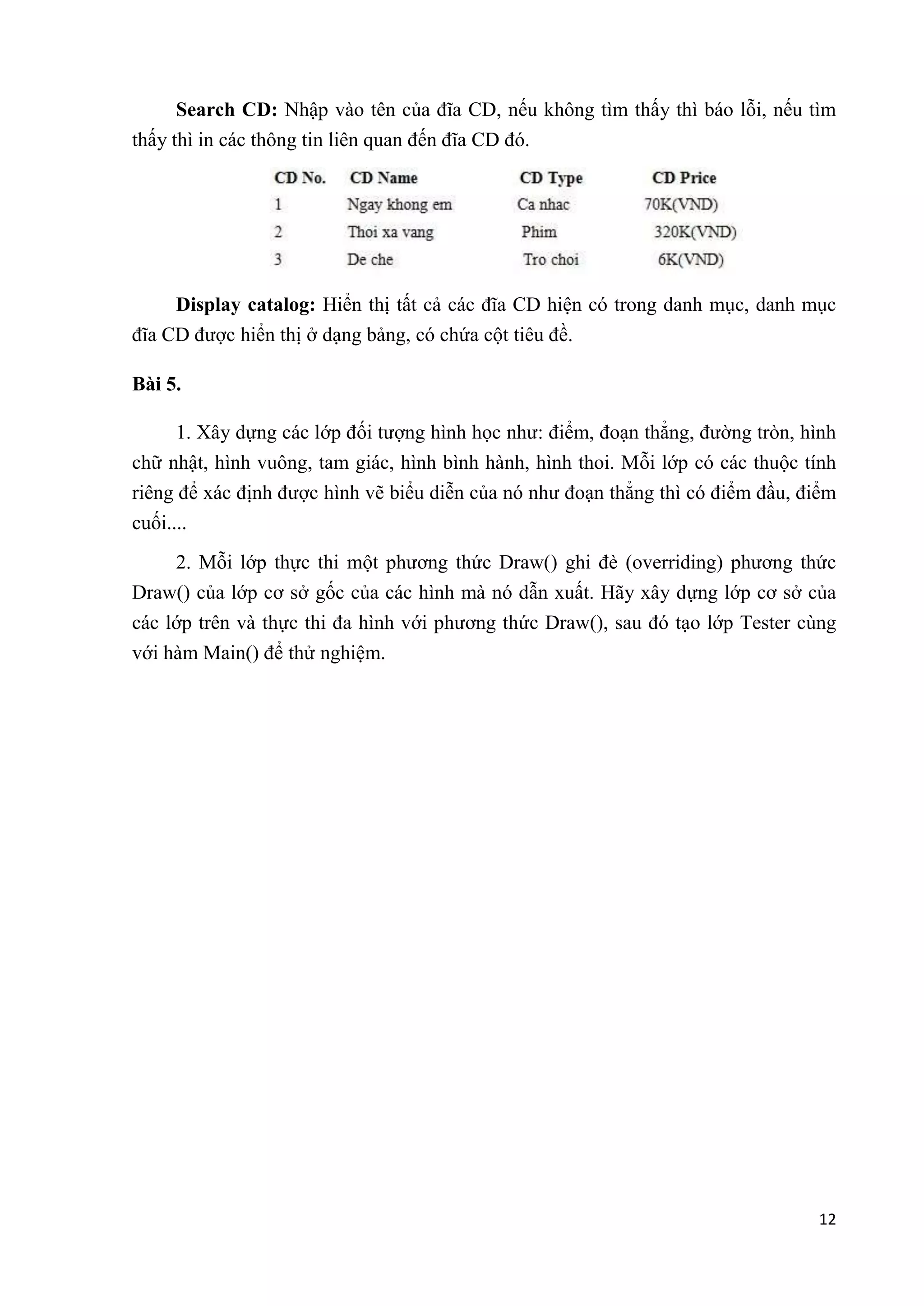 Search CD: Nhập vào tên của đĩa CD, nếu không tìm thấy thì báo lỗi, nếu tìm 
12 
thấy thì in các thông tin liên quan đến đĩa CD đó. 
Display catalog: Hiển thị tất cả các đĩa CD hiện có trong danh mục, danh mục 
đĩa CD được hiển thị ở dạng bảng, có chứa cột tiêu đề. 
Bài 5. 
1. Xây dựng các lớp đối tượng hình học như: điểm, đoạn thẳng, đường tròn, hình 
chữ nhật, hình vuông, tam giác, hình bình hành, hình thoi. Mỗi lớp có các thuộc tính 
riêng để xác định được hình vẽ biểu diễn của nó như đoạn thẳng thì có điểm đầu, điểm 
cuối.... 
2. Mỗi lớp thực thi một phương thức Draw() ghi đè (overriding) phương thức 
Draw() của lớp cơ sở gốc của các hình mà nó dẫn xuất. Hãy xây dựng lớp cơ sở của 
các lớp trên và thực thi đa hình với phương thức Draw(), sau đó tạo lớp Tester cùng 
với hàm Main() để thử nghiệm. 
 
