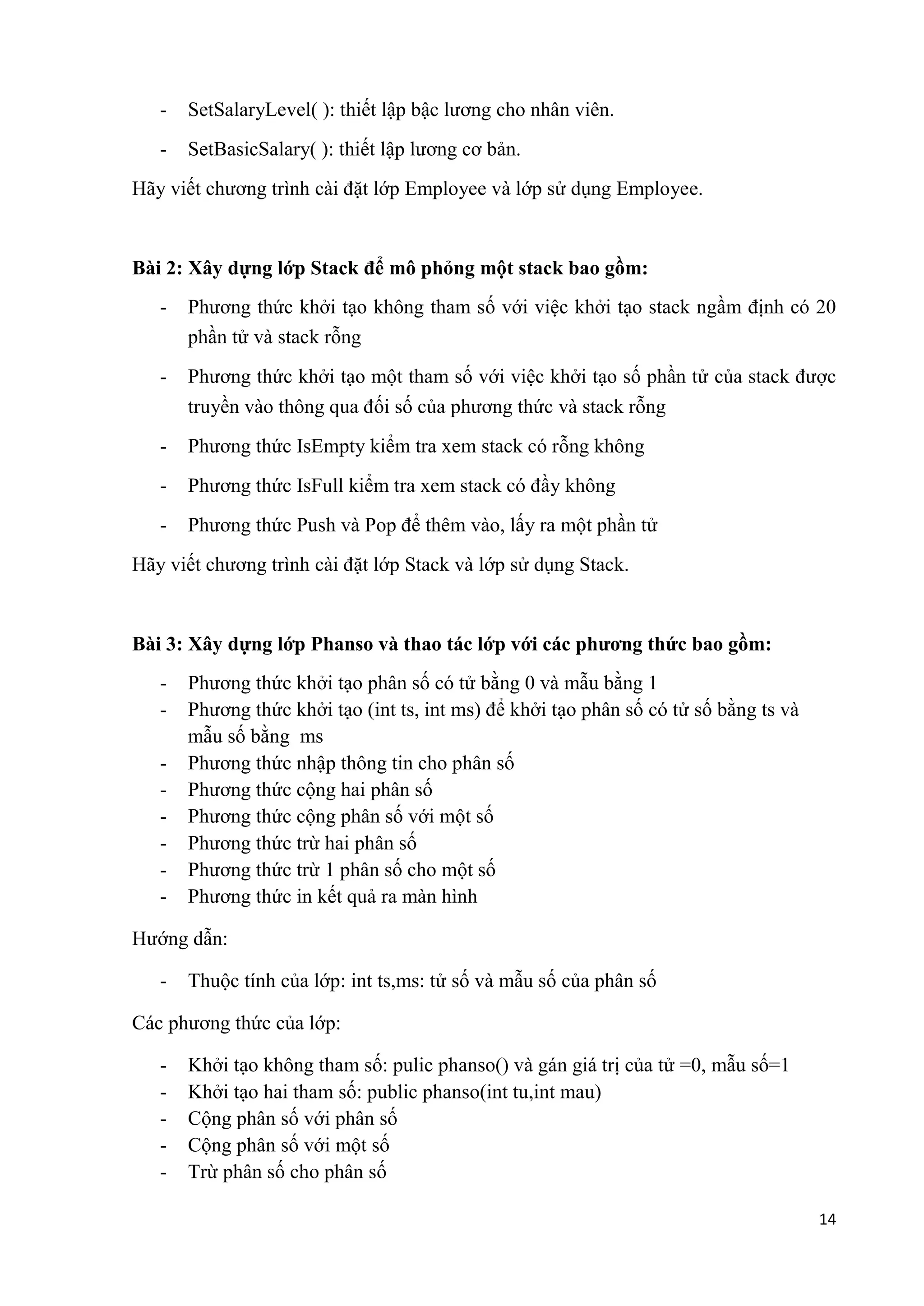 14 
- SetSalaryLevel( ): thiết lập bậc lương cho nhân viên. 
- SetBasicSalary( ): thiết lập lương cơ bản. 
Hãy viết chương trình cài đặt lớp Employee và lớp sử dụng Employee. 
Bài 2: Xây dựng lớp Stack để mô phỏng một stack bao gồm: 
- Phương thức khởi tạo không tham số với việc khởi tạo stack ngầm định có 20 
phần tử và stack rỗng 
- Phương thức khởi tạo một tham số với việc khởi tạo số phần tử của stack được 
truyền vào thông qua đối số của phương thức và stack rỗng 
- Phương thức IsEmpty kiểm tra xem stack có rỗng không 
- Phương thức IsFull kiểm tra xem stack có đầy không 
- Phương thức Push và Pop để thêm vào, lấy ra một phần tử 
Hãy viết chương trình cài đặt lớp Stack và lớp sử dụng Stack. 
Bài 3: Xây dựng lớp Phanso và thao tác lớp với các phương thức bao gồm: 
- Phương thức khởi tạo phân số có tử bằng 0 và mẫu bằng 1 
- Phương thức khởi tạo (int ts, int ms) để khởi tạo phân số có tử số bằng ts và 
mẫu số bằng ms 
- Phương thức nhập thông tin cho phân số 
- Phương thức cộng hai phân số 
- Phương thức cộng phân số với một số 
- Phương thức trừ hai phân số 
- Phương thức trừ 1 phân số cho một số 
- Phương thức in kết quả ra màn hình 
Hướng dẫn: 
- Thuộc tính của lớp: int ts,ms: tử số và mẫu số của phân số 
Các phương thức của lớp: 
- Khởi tạo không tham số: pulic phanso() và gán giá trị của tử =0, mẫu số=1 
- Khởi tạo hai tham số: public phanso(int tu,int mau) 
- Cộng phân số với phân số 
- Cộng phân số với một số 
- Trừ phân số cho phân số 
 