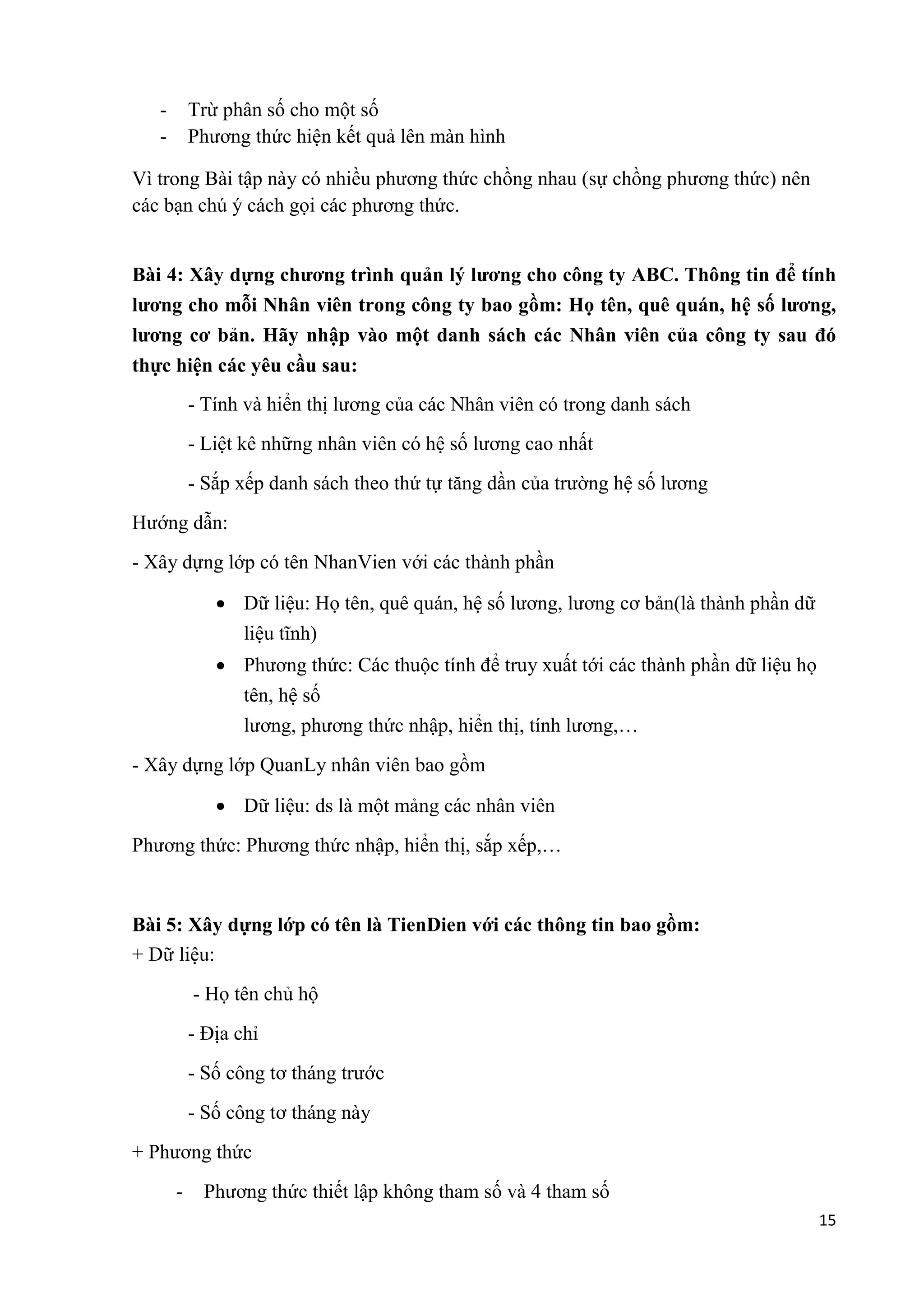 15 
- Trừ phân số cho một số 
- Phương thức hiện kết quả lên màn hình 
Vì trong Bài tập này có nhiều phương thức chồng nhau (sự chồng phương thức) nên 
các bạn chú ý cách gọi các phương thức. 
Bài 4: Xây dựng chương trình quản lý lương cho công ty ABC. Thông tin để tính 
lương cho mỗi Nhân viên trong công ty bao gồm: Họ tên, quê quán, hệ số lương, 
lương cơ bản. Hãy nhập vào một danh sách các Nhân viên của công ty sau đó 
thực hiện các yêu cầu sau: 
- Tính và hiển thị lương của các Nhân viên có trong danh sách 
- Liệt kê những nhân viên có hệ số lương cao nhất 
- Sắp xếp danh sách theo thứ tự tăng dần của trường hệ số lương 
Hướng dẫn: 
- Xây dựng lớp có tên NhanVien với các thành phần 
 Dữ liệu: Họ tên, quê quán, hệ số lương, lương cơ bản(là thành phần dữ 
liệu tĩnh) 
 Phương thức: Các thuộc tính để truy xuất tới các thành phần dữ liệu họ 
tên, hệ số 
lương, phương thức nhập, hiển thị, tính lương,… 
- Xây dựng lớp QuanLy nhân viên bao gồm 
 Dữ liệu: ds là một mảng các nhân viên 
Phương thức: Phương thức nhập, hiển thị, sắp xếp,… 
Bài 5: Xây dựng lớp có tên là TienDien với các thông tin bao gồm: 
+ Dữ liệu: 
- Họ tên chủ hộ 
- Địa chỉ 
- Số công tơ tháng trước 
- Số công tơ tháng này 
+ Phương thức 
- Phương thức thiết lập không tham số và 4 tham số 
 