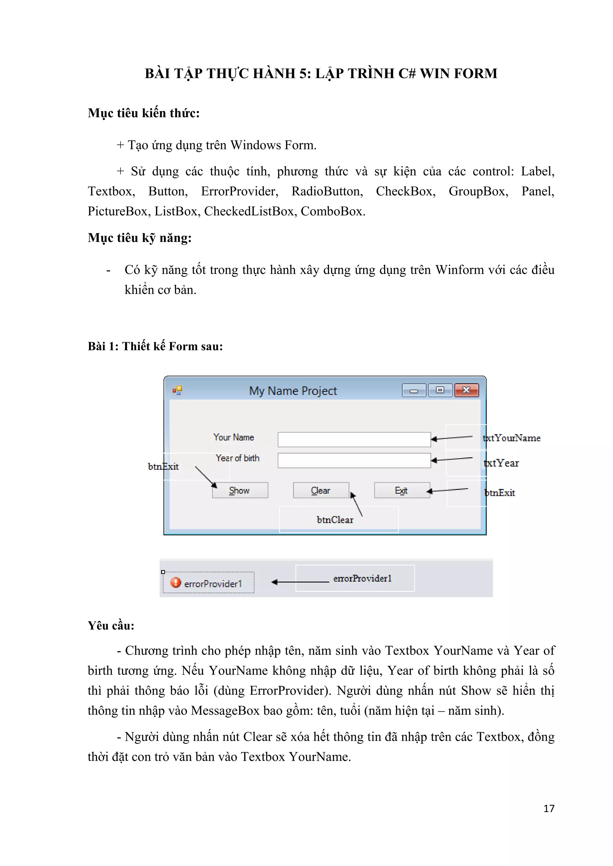 17 
BÀI TẬP THỰC HÀNH 5: LẬP TRÌNH C# WIN FORM 
Mục tiêu kiến thức: 
+ Tạo ứng dụng trên Windows Form. 
+ Sử dụng các thuộc tính, phương thức và sự kiện của các control: Label, 
Textbox, Button, ErrorProvider, RadioButton, CheckBox, GroupBox, Panel, 
PictureBox, ListBox, CheckedListBox, ComboBox. 
Mục tiêu kỹ năng: 
- Có kỹ năng tốt trong thực hành xây dựng ứng dụng trên Winform với các điều 
khiển cơ bản. 
Bài 1: Thiết kế Form sau: 
Yêu cầu: 
- Chương trình cho phép nhập tên, năm sinh vào Textbox YourName và Year of 
birth tương ứng. Nếu YourName không nhập dữ liệu, Year of birth không phải là số 
thì phải thông báo lỗi (dùng ErrorProvider). Người dùng nhấn nút Show sẽ hiển thị 
thông tin nhập vào MessageBox bao gồm: tên, tuổi (năm hiện tại – năm sinh). 
- Người dùng nhấn nút Clear sẽ xóa hết thông tin đã nhập trên các Textbox, đồng 
thời đặt con trỏ văn bản vào Textbox YourName. 
 