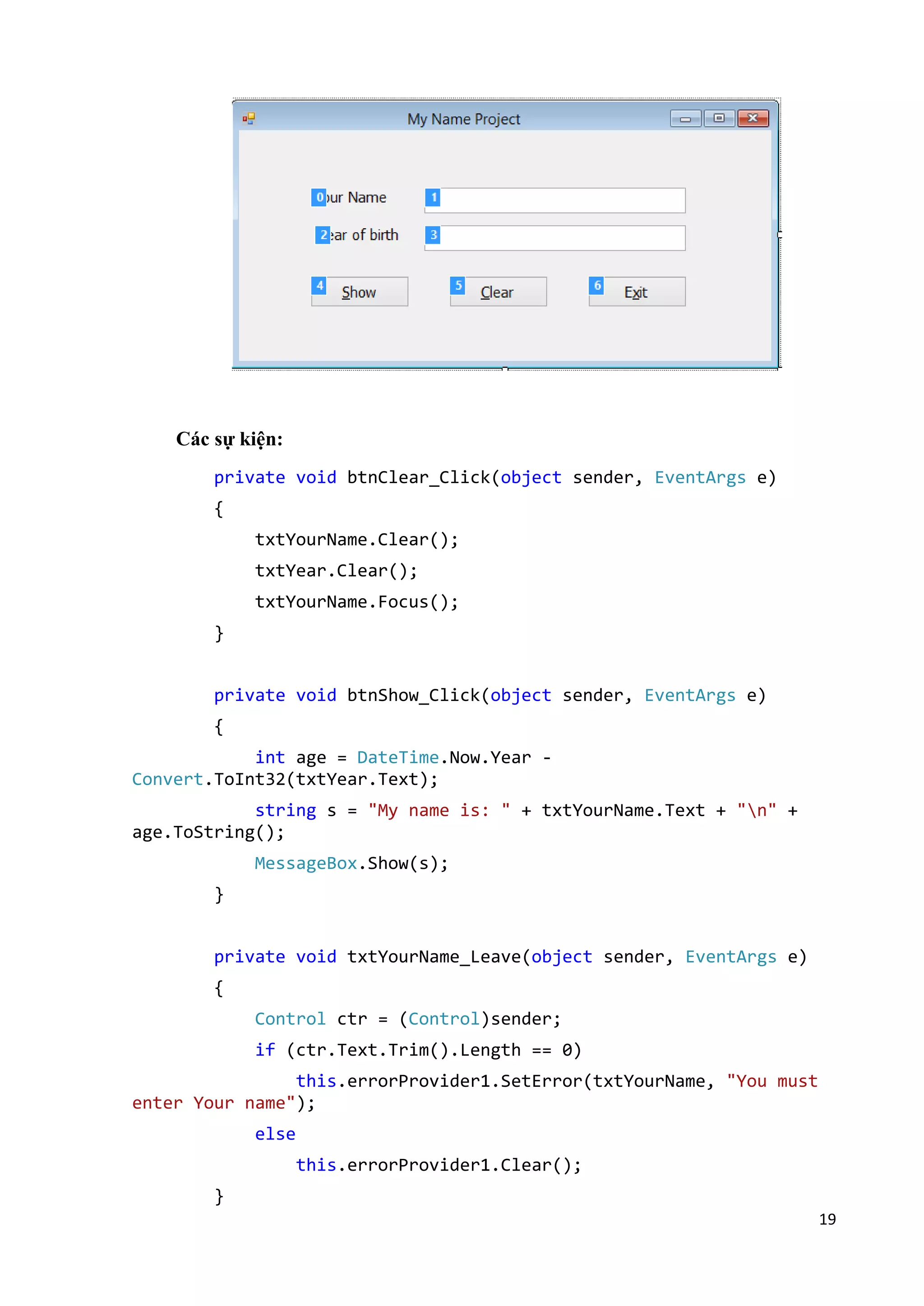 19 
Các sự kiện: 
private void btnClear_Click(object sender, EventArgs e) 
{ 
txtYourName.Clear(); 
txtYear.Clear(); 
txtYourName.Focus(); 
} 
private void btnShow_Click(object sender, EventArgs e) 
{ 
int age = DateTime.Now.Year - 
Convert.ToInt32(txtYear.Text); 
string s = "My name is: " + txtYourName.Text + "n" + 
age.ToString(); 
MessageBox.Show(s); 
} 
private void txtYourName_Leave(object sender, EventArgs e) 
{ 
Control ctr = (Control)sender; 
if (ctr.Text.Trim().Length == 0) 
this.errorProvider1.SetError(txtYourName, "You must 
enter Your name"); 
else 
this.errorProvider1.Clear(); 
} 
 