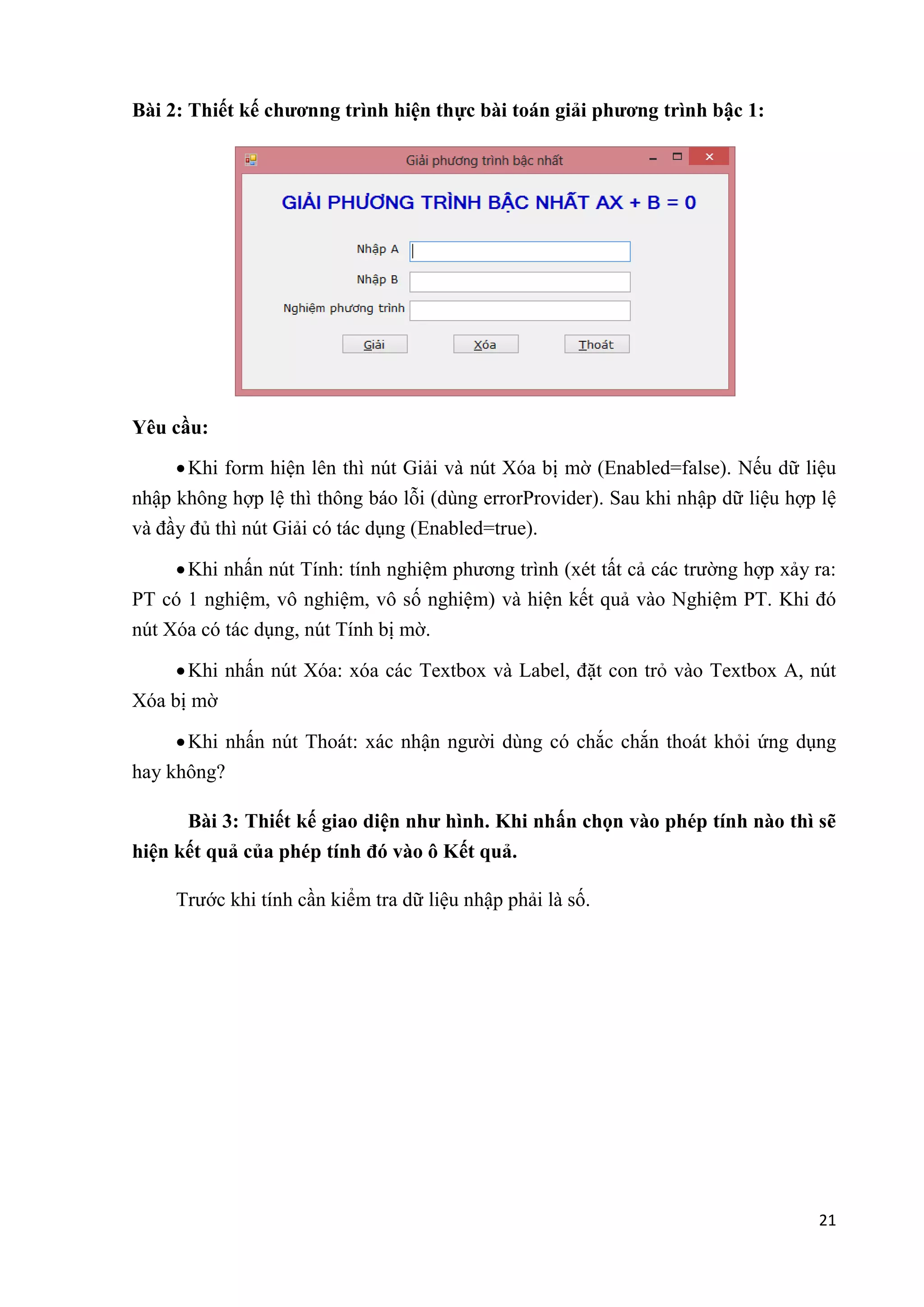21 
Bài 2: Thiết kế chươnng trình hiện thực bài toán giải phương trình bậc 1: 
Yêu cầu: 
 Khi form hiện lên thì nút Giải và nút Xóa bị mờ (Enabled=false). Nếu dữ liệu 
nhập không hợp lệ thì thông báo lỗi (dùng errorProvider). Sau khi nhập dữ liệu hợp lệ 
và đầy đủ thì nút Giải có tác dụng (Enabled=true). 
 Khi nhấn nút Tính: tính nghiệm phương trình (xét tất cả các trường hợp xảy ra: 
PT có 1 nghiệm, vô nghiệm, vô số nghiệm) và hiện kết quả vào Nghiệm PT. Khi đó 
nút Xóa có tác dụng, nút Tính bị mờ. 
 Khi nhấn nút Xóa: xóa các Textbox và Label, đặt con trỏ vào Textbox A, nút 
Xóa bị mờ 
 Khi nhấn nút Thoát: xác nhận người dùng có chắc chắn thoát khỏi ứng dụng 
hay không? 
Bài 3: Thiết kế giao diện như hình. Khi nhấn chọn vào phép tính nào thì sẽ 
hiện kết quả của phép tính đó vào ô Kết quả. 
Trước khi tính cần kiểm tra dữ liệu nhập phải là số. 
 