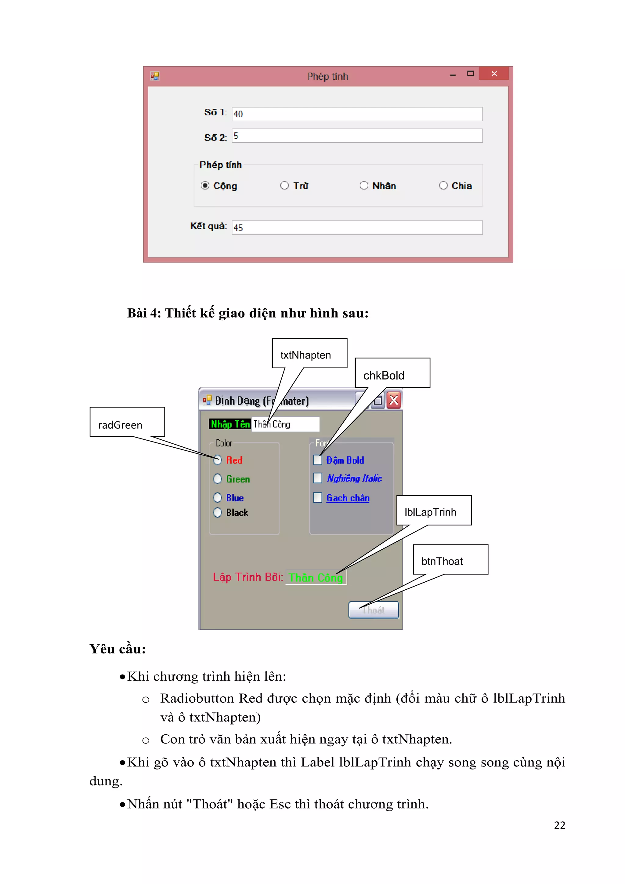 22 
Bài 4: Thiết kế giao diện như hình sau: 
radGreen 
Yêu cầu: 
txtNhapten 
 Khi chương trình hiện lên: 
chkBold 
lblLapTrinh 
btnThoat 
o Radiobutton Red được chọn mặc định (đổi màu chữ ô lblLapTrinh 
và ô txtNhapten) 
o Con trỏ văn bản xuất hiện ngay tại ô txtNhapten. 
 Khi gõ vào ô txtNhapten thì Label lblLapTrinh chạy song song cùng nội 
dung. 
 Nhấn nút "Thoát" hoặc Esc thì thoát chương trình. 
 