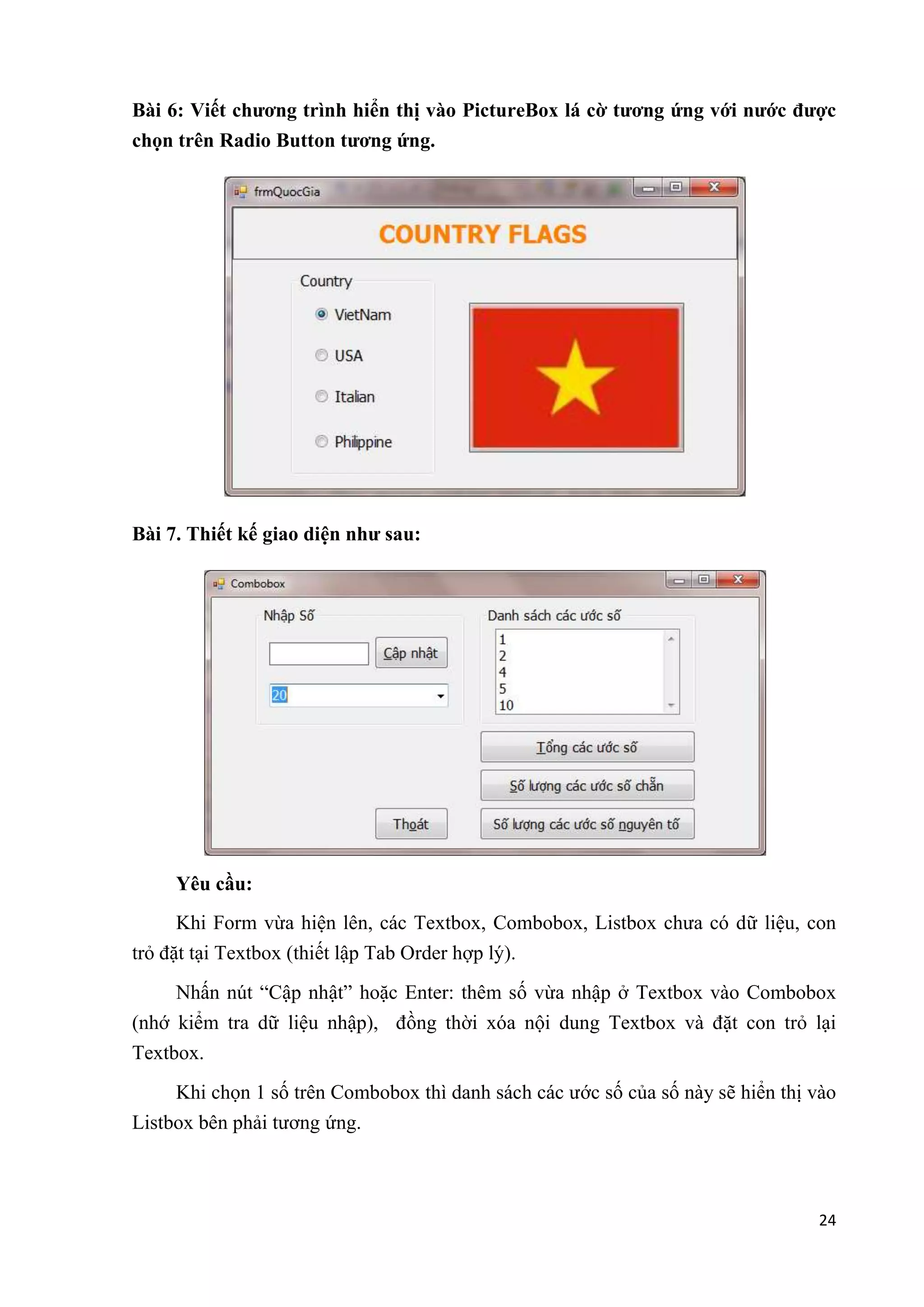 Bài 6: Viết chương trình hiển thị vào PictureBox lá cờ tương ứng với nước được 
chọn trên Radio Button tương ứng. 
24 
Bài 7. Thiết kế giao diện như sau: 
Yêu cầu: 
Khi Form vừa hiện lên, các Textbox, Combobox, Listbox chưa có dữ liệu, con 
trỏ đặt tại Textbox (thiết lập Tab Order hợp lý). 
Nhấn nút “Cập nhật” hoặc Enter: thêm số vừa nhập ở Textbox vào Combobox 
(nhớ kiểm tra dữ liệu nhập), đồng thời xóa nội dung Textbox và đặt con trỏ lại 
Textbox. 
Khi chọn 1 số trên Combobox thì danh sách các ước số của số này sẽ hiển thị vào 
Listbox bên phải tương ứng. 
 