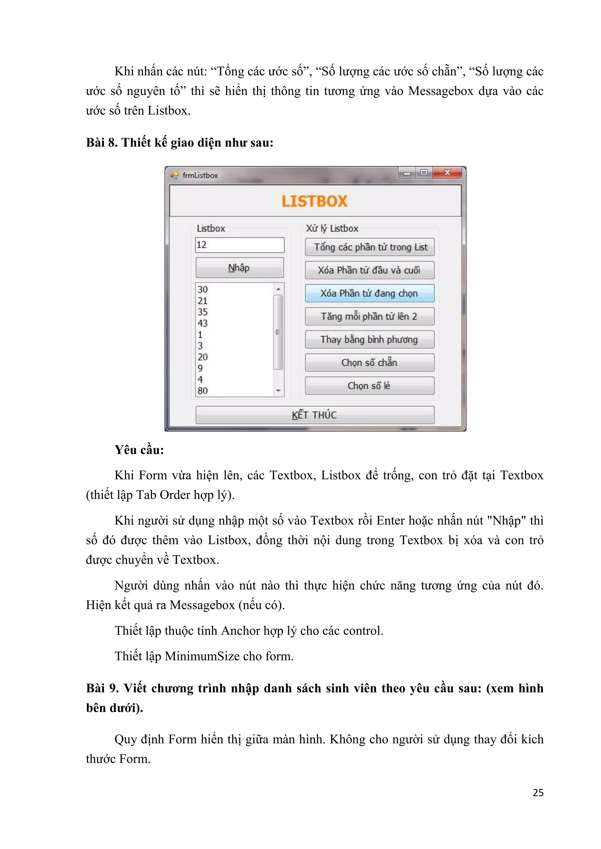 Khi nhấn các nút: “Tổng các ước số”, “Số lượng các ước số chẵn”, “Số lượng các 
ước số nguyên tố” thì sẽ hiển thị thông tin tương ứng vào Messagebox dựa vào các 
ước số trên Listbox. 
25 
Bài 8. Thiết kế giao diện như sau: 
Yêu cầu: 
Khi Form vừa hiện lên, các Textbox, Listbox để trống, con trỏ đặt tại Textbox 
(thiết lập Tab Order hợp lý). 
Khi người sử dụng nhập một số vào Textbox rồi Enter hoặc nhấn nút "Nhập" thì 
số đó được thêm vào Listbox, đồng thời nội dung trong Textbox bị xóa và con trỏ 
được chuyển về Textbox. 
Người dùng nhấn vào nút nào thì thực hiện chức năng tương ứng của nút đó. 
Hiện kết quả ra Messagebox (nếu có). 
Thiết lập thuộc tính Anchor hợp lý cho các control. 
Thiết lập MinimumSize cho form. 
Bài 9. Viết chương trình nhập danh sách sinh viên theo yêu cầu sau: (xem hình 
bên dưới). 
Quy định Form hiển thị giữa màn hình. Không cho người sử dụng thay đổi kích 
thước Form. 
 