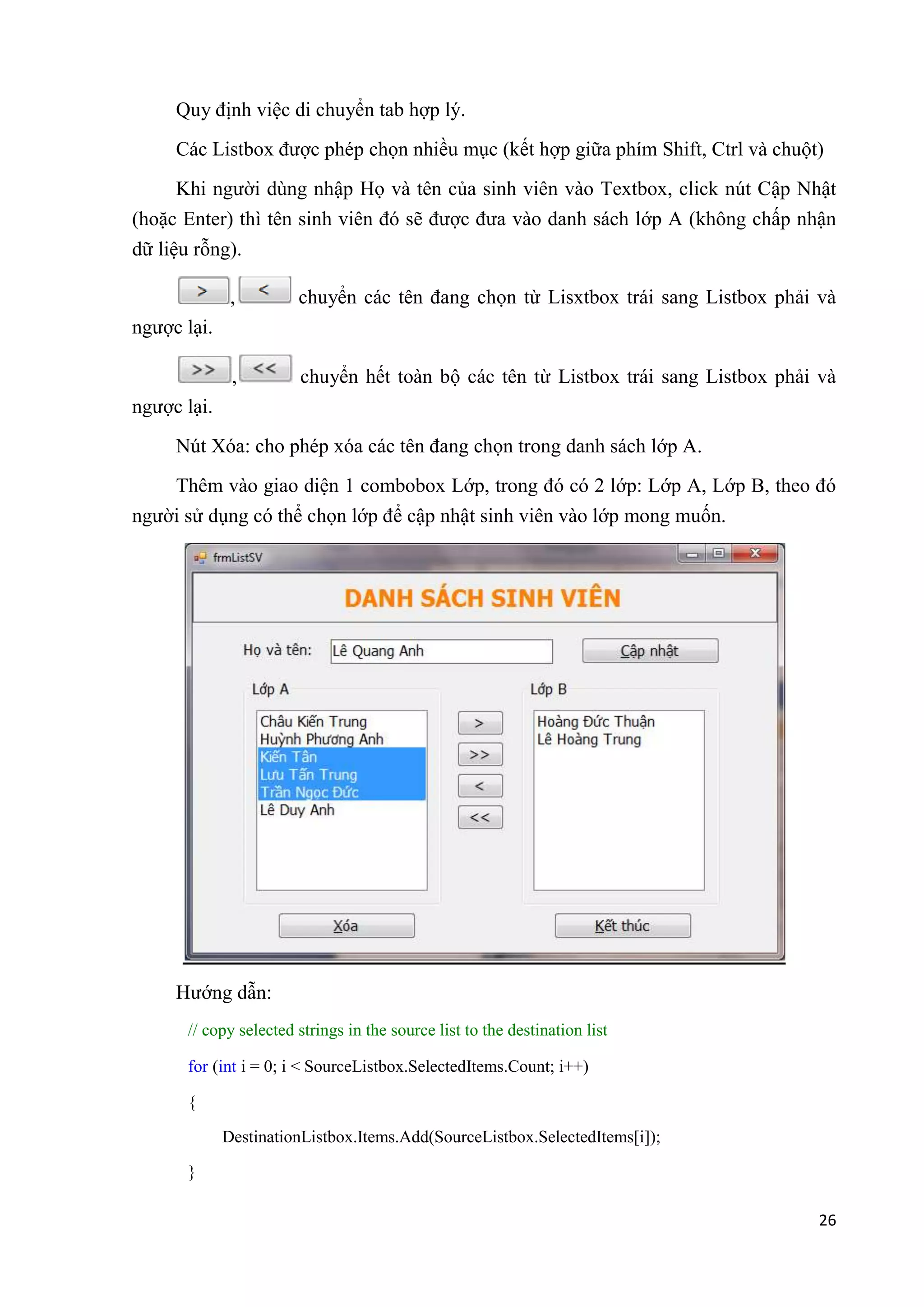26 
Quy định việc di chuyển tab hợp lý. 
Các Listbox được phép chọn nhiều mục (kết hợp giữa phím Shift, Ctrl và chuột) 
Khi người dùng nhập Họ và tên của sinh viên vào Textbox, click nút Cập Nhật 
(hoặc Enter) thì tên sinh viên đó sẽ được đưa vào danh sách lớp A (không chấp nhận 
dữ liệu rỗng). 
, chuyển các tên đang chọn từ Lisxtbox trái sang Listbox phải và 
ngược lại. 
, chuyển hết toàn bộ các tên từ Listbox trái sang Listbox phải và 
ngược lại. 
Nút Xóa: cho phép xóa các tên đang chọn trong danh sách lớp A. 
Thêm vào giao diện 1 combobox Lớp, trong đó có 2 lớp: Lớp A, Lớp B, theo đó 
người sử dụng có thể chọn lớp để cập nhật sinh viên vào lớp mong muốn. 
Hướng dẫn: 
// copy selected strings in the source list to the destination list 
for (int i = 0; i < SourceListbox.SelectedItems.Count; i++) 
{ 
DestinationListbox.Items.Add(SourceListbox.SelectedItems[i]); 
} 
 