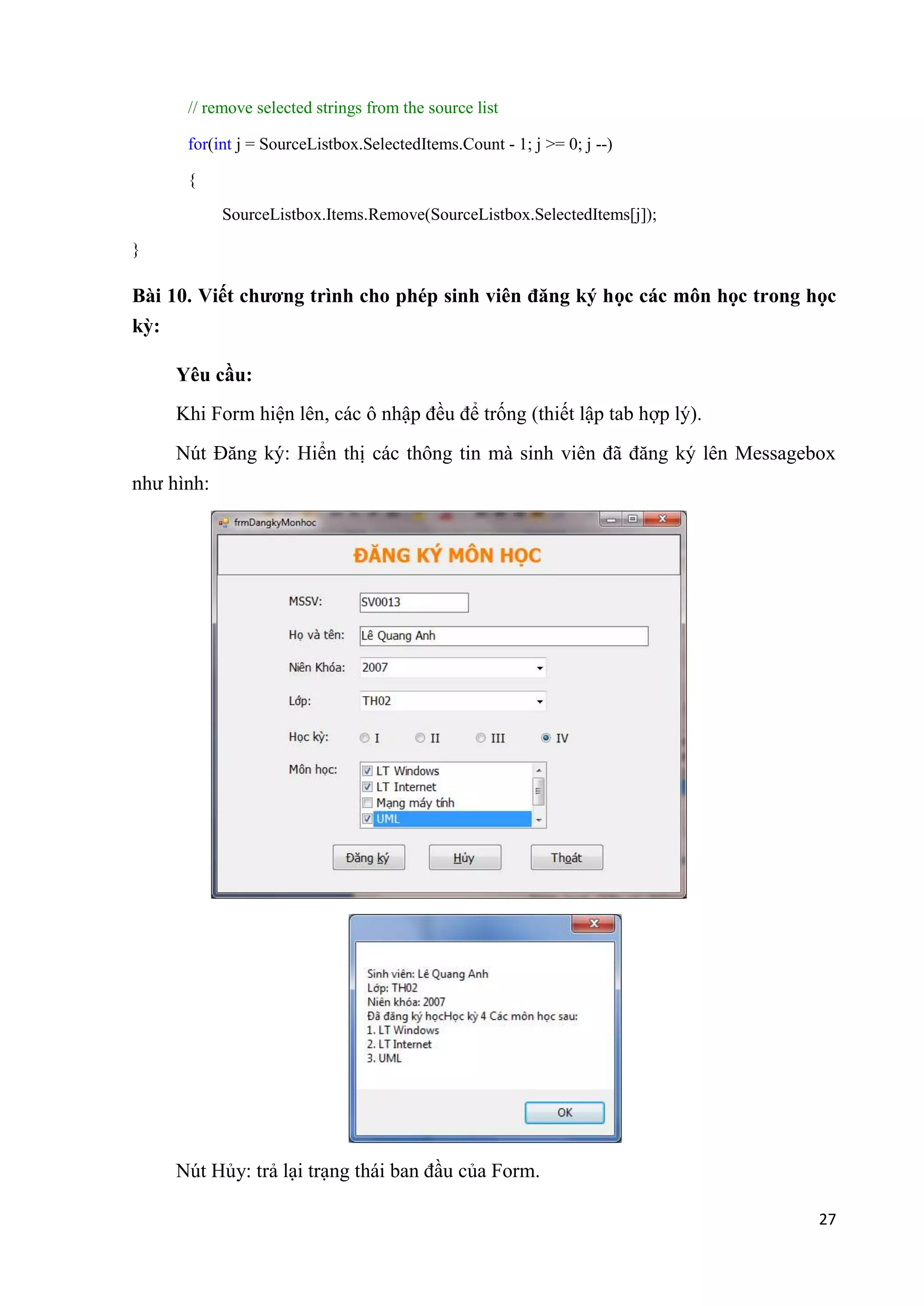 27 
// remove selected strings from the source list 
for(int j = SourceListbox.SelectedItems.Count - 1; j >= 0; j --) 
{ 
SourceListbox.Items.Remove(SourceListbox.SelectedItems[j]); 
} 
Bài 10. Viết chương trình cho phép sinh viên đăng ký học các môn học trong học 
kỳ: 
Yêu cầu: 
Khi Form hiện lên, các ô nhập đều để trống (thiết lập tab hợp lý). 
Nút Đăng ký: Hiển thị các thông tin mà sinh viên đã đăng ký lên Messagebox 
như hình: 
Nút Hủy: trả lại trạng thái ban đầu của Form. 
 