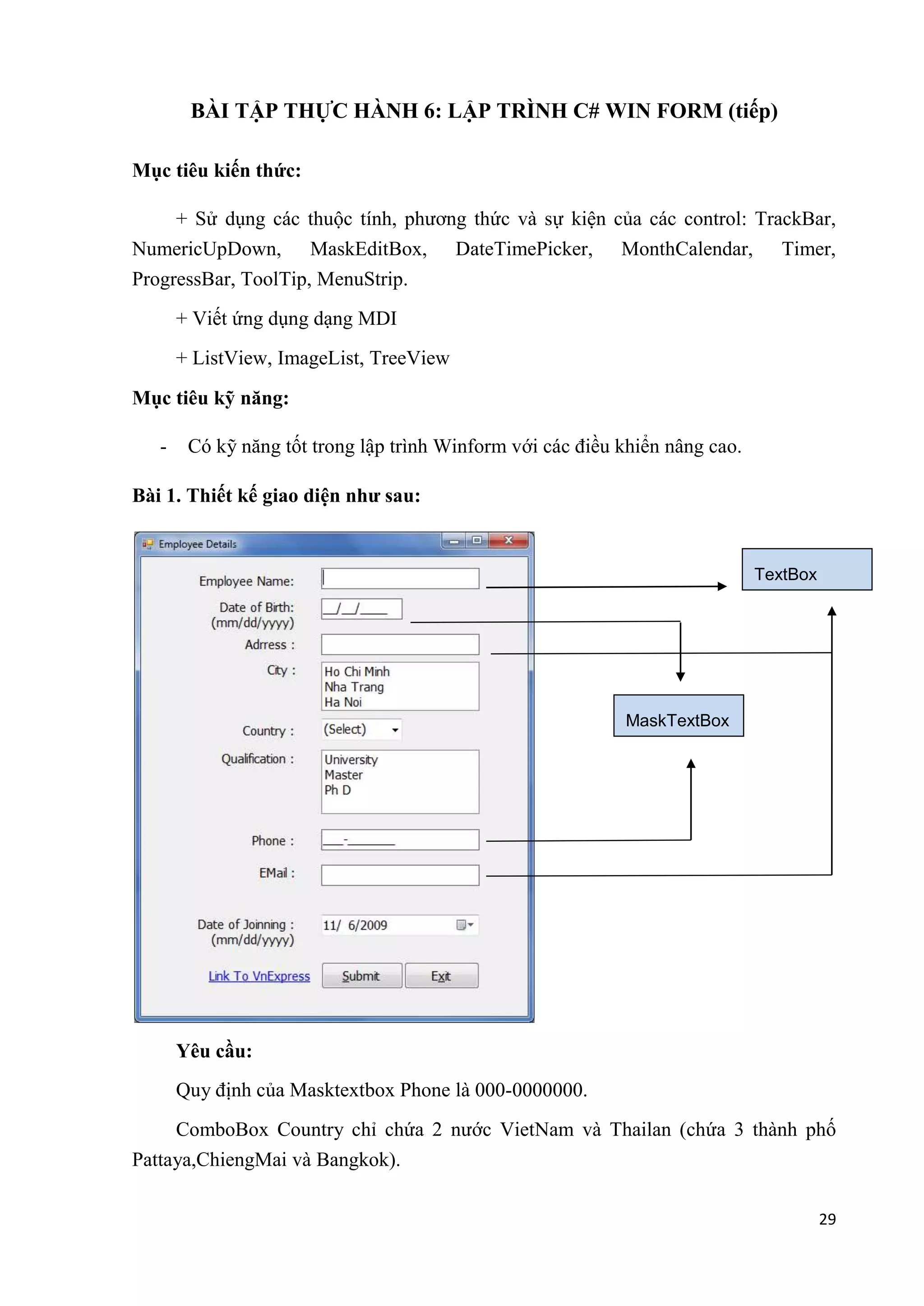 29 
BÀI TẬP THỰC HÀNH 6: LẬP TRÌNH C# WIN FORM (tiếp) 
Mục tiêu kiến thức: 
+ Sử dụng các thuộc tính, phương thức và sự kiện của các control: TrackBar, 
NumericUpDown, MaskEditBox, DateTimePicker, MonthCalendar, Timer, 
ProgressBar, ToolTip, MenuStrip. 
+ Viết ứng dụng dạng MDI 
+ ListView, ImageList, TreeView 
Mục tiêu kỹ năng: 
- Có kỹ năng tốt trong lập trình Winform với các điều khiển nâng cao. 
Bài 1. Thiết kế giao diện như sau: 
Yêu cầu: 
Quy định của Masktextbox Phone là 000-0000000. 
ComboBox Country chỉ chứa 2 nước VietNam và Thailan (chứa 3 thành phố 
Pattaya,ChiengMai và Bangkok). 
TextBox 
MaskTextBox 
 