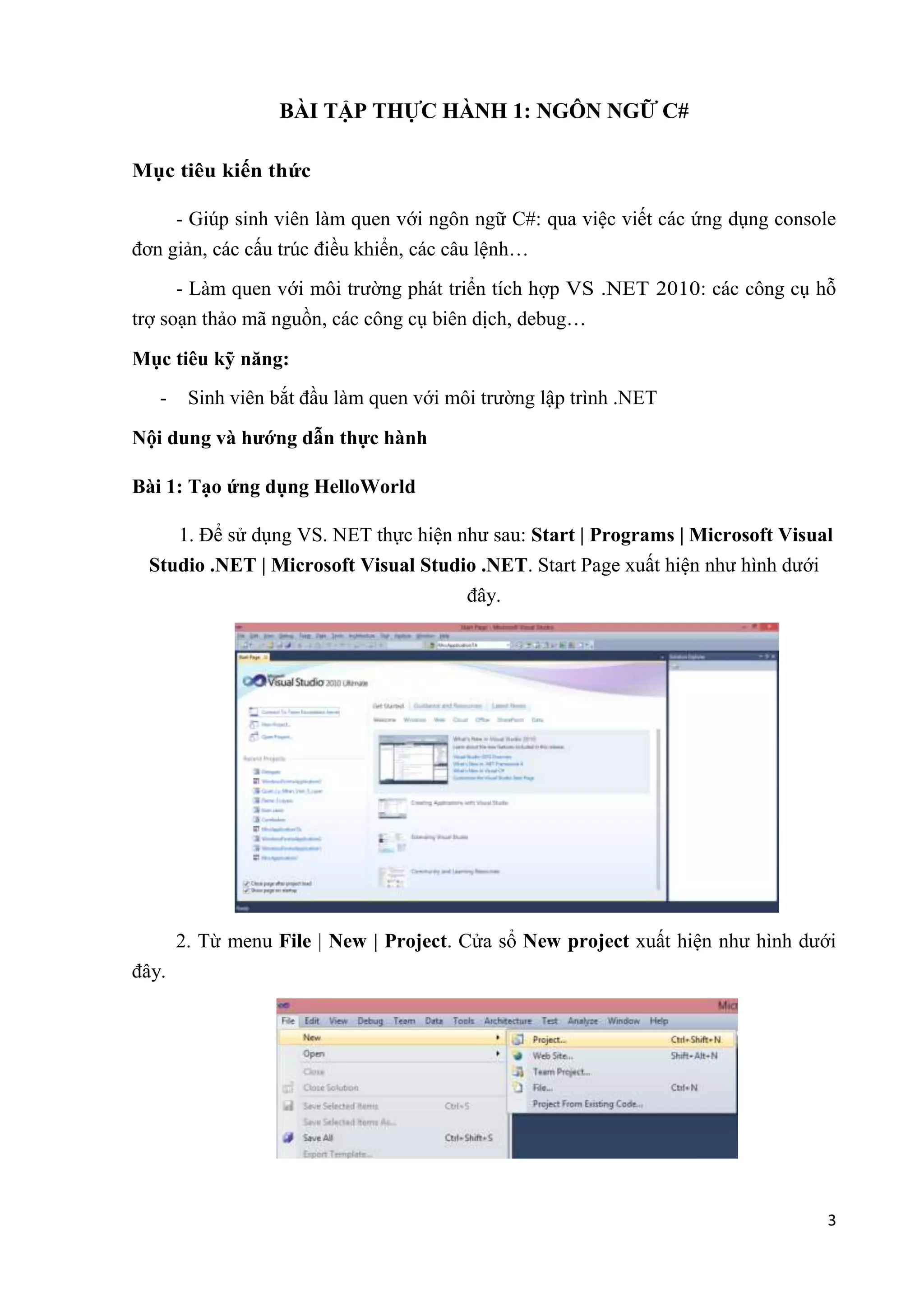 3 
BÀI TẬP THỰC HÀNH 1: NGÔN NGỮ C# 
Mục tiêu kiến thức 
- Giúp sinh viên làm quen với ngôn ngữ C#: qua việc viết các ứng dụng console 
đơn giản, các cấu trúc điều khiển, các câu lệnh… 
- Làm quen với môi trường phát triển tích hợp VS .NET 2010: các công cụ hỗ 
trợ soạn thảo mã nguồn, các công cụ biên dịch, debug… 
Mục tiêu kỹ năng: 
- Sinh viên bắt đầu làm quen với môi trường lập trình .NET 
Nội dung và hướng dẫn thực hành 
Bài 1: Tạo ứng dụng HelloWorld 
1. Để sử dụng VS. NET thực hiện như sau: Start | Programs | Microsoft Visual 
Studio .NET | Microsoft Visual Studio .NET. Start Page xuất hiện như hình dưới 
đây. 
2. Từ menu File | New | Project. Cửa sổ New project xuất hiện như hình dưới 
đây. 
 