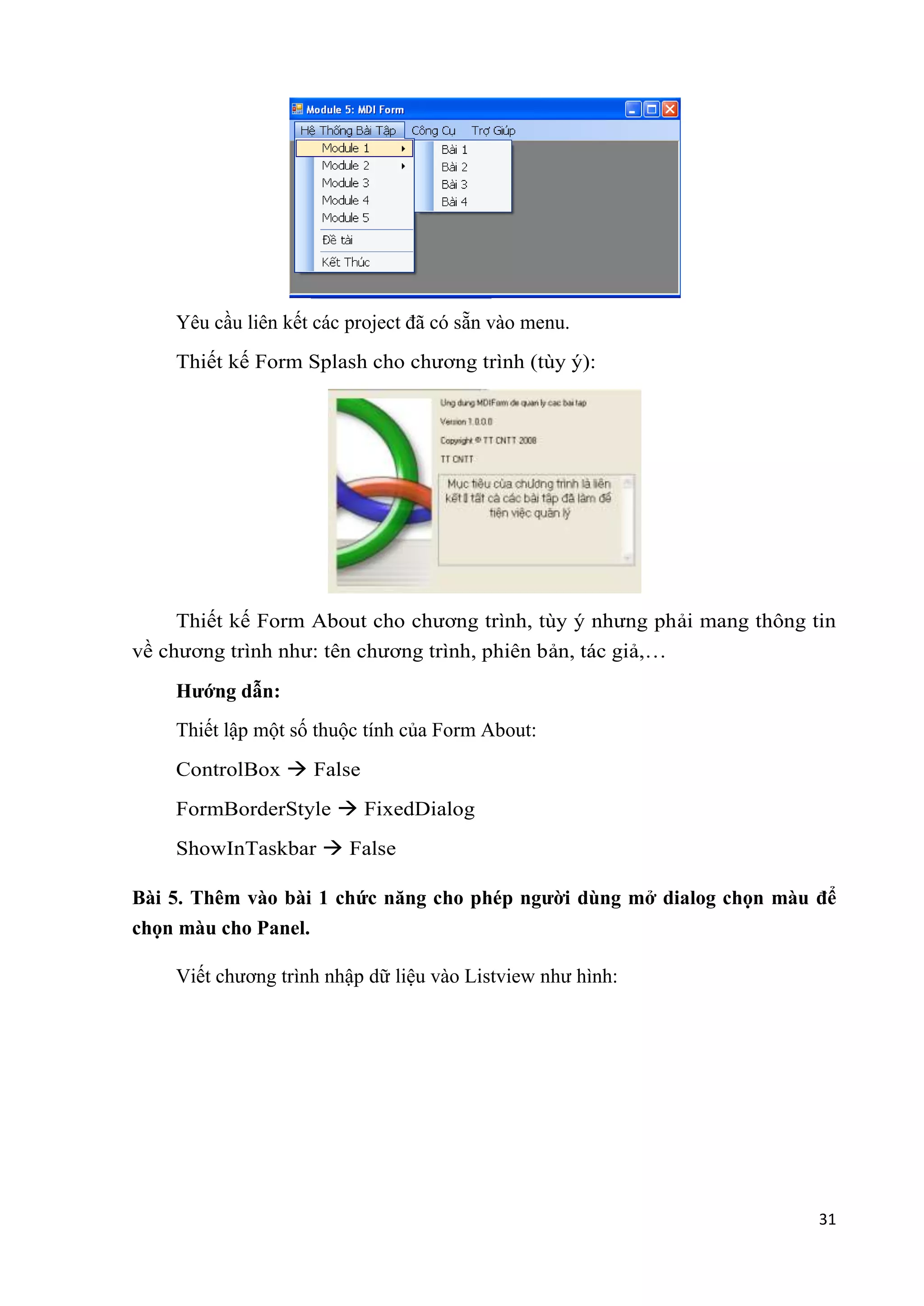 31 
Yêu cầu liên kết các project đã có sẵn vào menu. 
Thiết kế Form Splash cho chương trình (tùy ý): 
Thiết kế Form About cho chương trình, tùy ý nhưng phải mang thông tin 
về chương trình như: tên chương trình, phiên bản, tác giả,… 
Hướng dẫn: 
Thiết lập một số thuộc tính của Form About: 
ControlBox  False 
FormBorderStyle  FixedDialog 
ShowInTaskbar  False 
Bài 5. Thêm vào bài 1 chức năng cho phép người dùng mở dialog chọn màu để 
chọn màu cho Panel. 
Viết chương trình nhập dữ liệu vào Listview như hình: 
 
