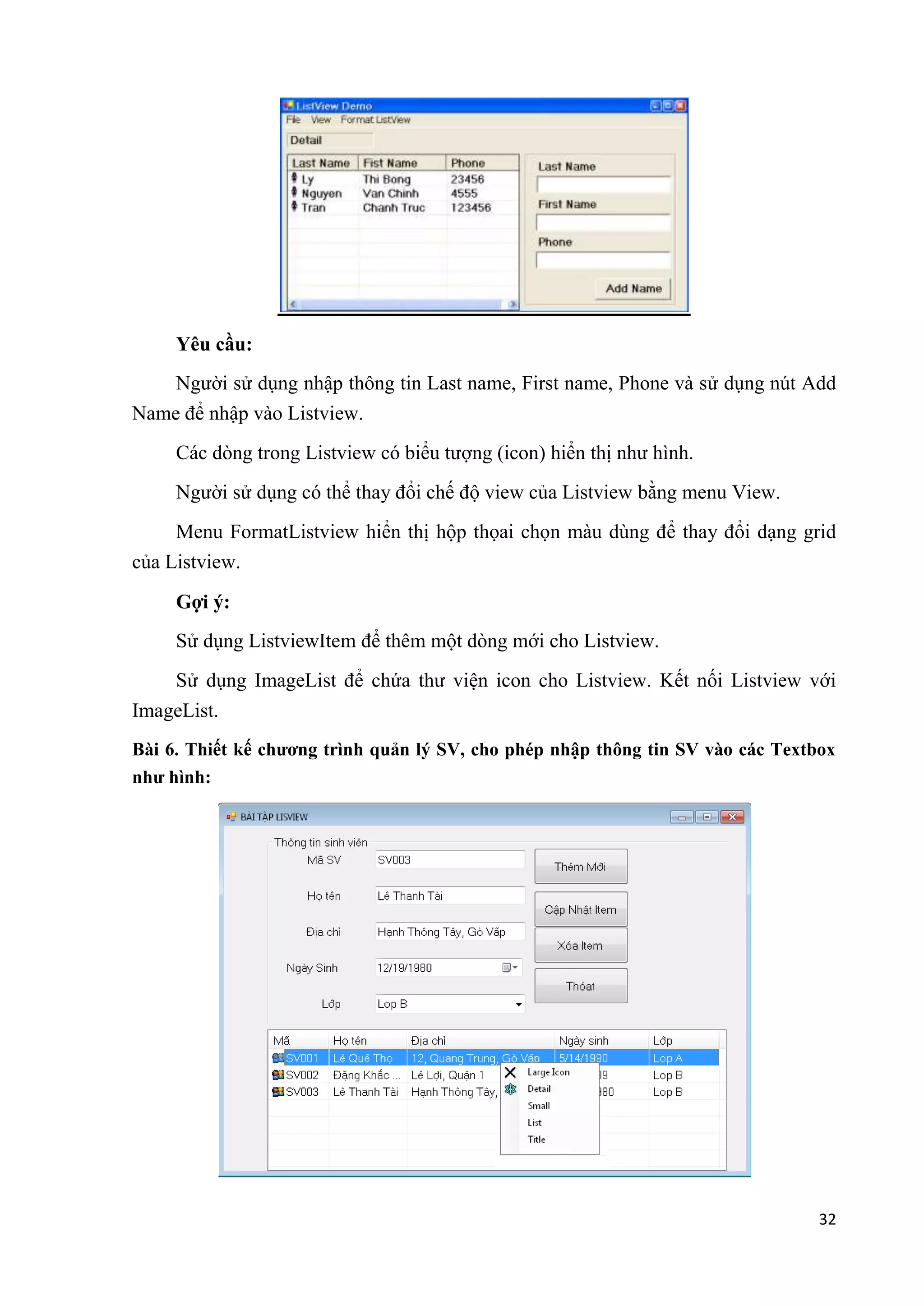 32 
Yêu cầu: 
Người sử dụng nhập thông tin Last name, First name, Phone và sử dụng nút Add 
Name để nhập vào Listview. 
Các dòng trong Listview có biểu tượng (icon) hiển thị như hình. 
Người sử dụng có thể thay đổi chế độ view của Listview bằng menu View. 
Menu FormatListview hiển thị hộp thọai chọn màu dùng để thay đổi dạng grid 
của Listview. 
Gợi ý: 
Sử dụng ListviewItem để thêm một dòng mới cho Listview. 
Sử dụng ImageList để chứa thư viện icon cho Listview. Kết nối Listview với 
ImageList. 
Bài 6. Thiết kế chương trình quản lý SV, cho phép nhập thông tin SV vào các Textbox 
như hình: 
 