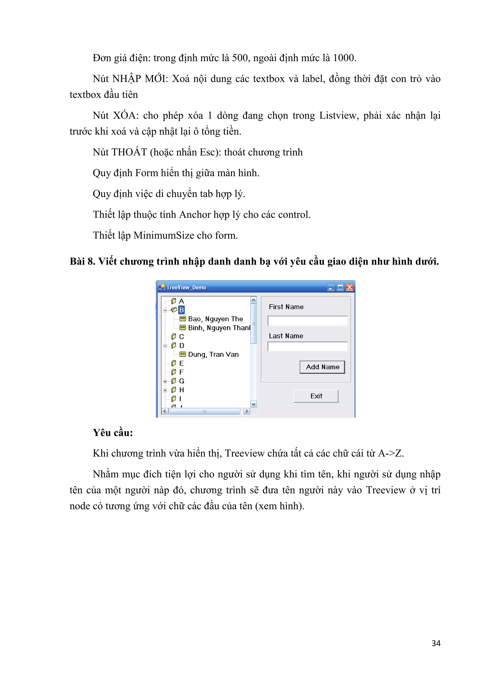 34 
Đơn giá điện: trong định mức là 500, ngoài định mức là 1000. 
Nút NHẬP MỚI: Xoá nội dung các textbox và label, đồng thời đặt con trỏ vào 
textbox đầu tiên 
Nút XÓA: cho phép xóa 1 dòng đang chọn trong Listview, phải xác nhận lại 
trước khi xoá và cập nhật lại ô tổng tiền. 
Nút THOÁT (hoặc nhấn Esc): thoát chương trình 
Quy định Form hiển thị giữa màn hình. 
Quy định việc di chuyển tab hợp lý. 
Thiết lập thuộc tính Anchor hợp lý cho các control. 
Thiết lập MinimumSize cho form. 
Bài 8. Viết chương trình nhập danh danh bạ với yêu cầu giao diện như hình dưới. 
Yêu cầu: 
Khi chương trình vừa hiển thị, Treeview chứa tất cả các chữ cái từ A->Z. 
Nhằm mục đích tiện lợi cho người sử dụng khi tìm tên, khi người sử dụng nhập 
tên của một người nàp đó, chương trình sẽ đưa tên người này vào Treeview ở vị trí 
node có tương ứng với chữ các đầu của tên (xem hình). 
 
