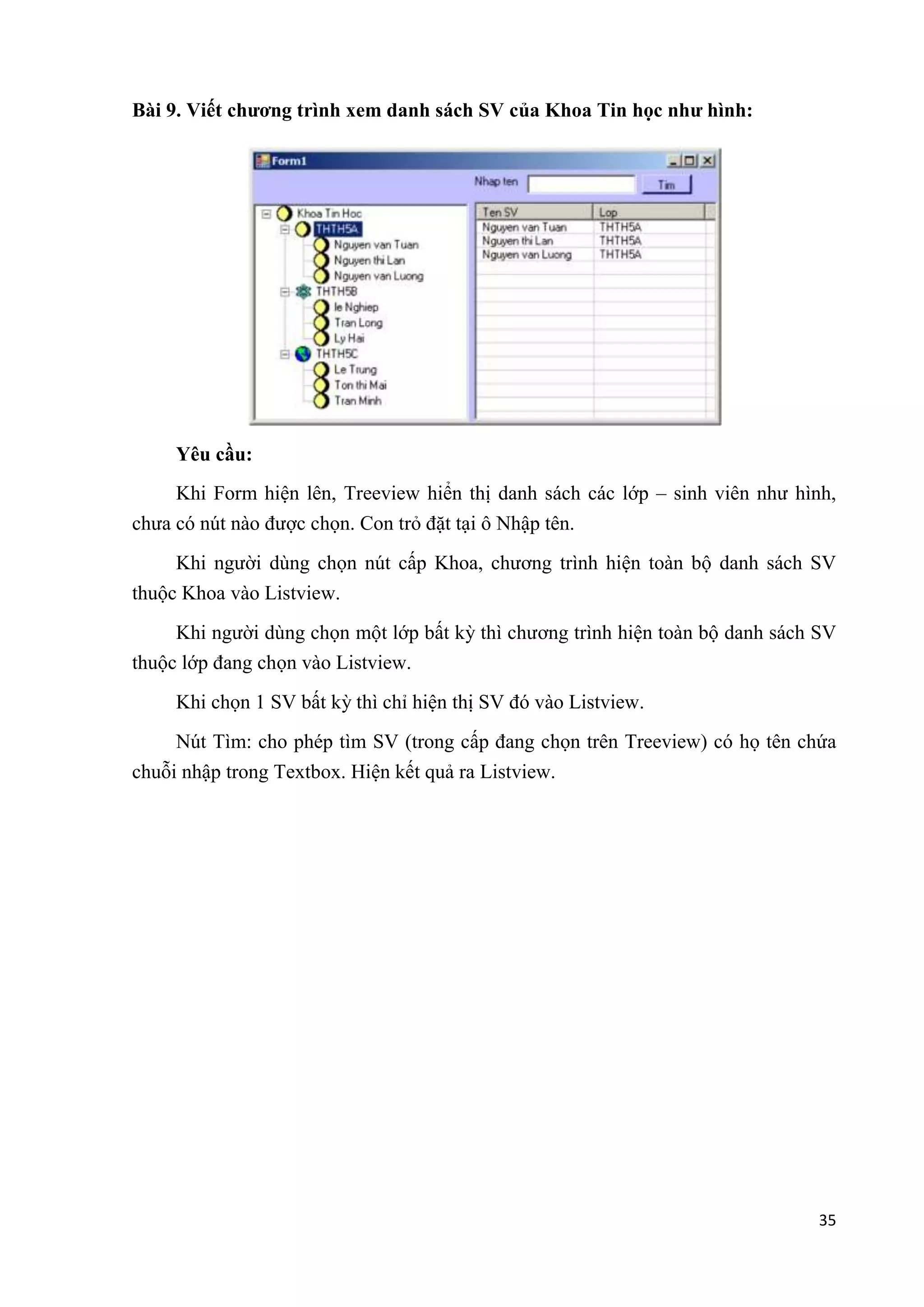 35 
Bài 9. Viết chương trình xem danh sách SV của Khoa Tin học như hình: 
Yêu cầu: 
Khi Form hiện lên, Treeview hiển thị danh sách các lớp – sinh viên như hình, 
chưa có nút nào được chọn. Con trỏ đặt tại ô Nhập tên. 
Khi người dùng chọn nút cấp Khoa, chương trình hiện toàn bộ danh sách SV 
thuộc Khoa vào Listview. 
Khi người dùng chọn một lớp bất kỳ thì chương trình hiện toàn bộ danh sách SV 
thuộc lớp đang chọn vào Listview. 
Khi chọn 1 SV bất kỳ thì chỉ hiện thị SV đó vào Listview. 
Nút Tìm: cho phép tìm SV (trong cấp đang chọn trên Treeview) có họ tên chứa 
chuỗi nhập trong Textbox. Hiện kết quả ra Listview. 
 