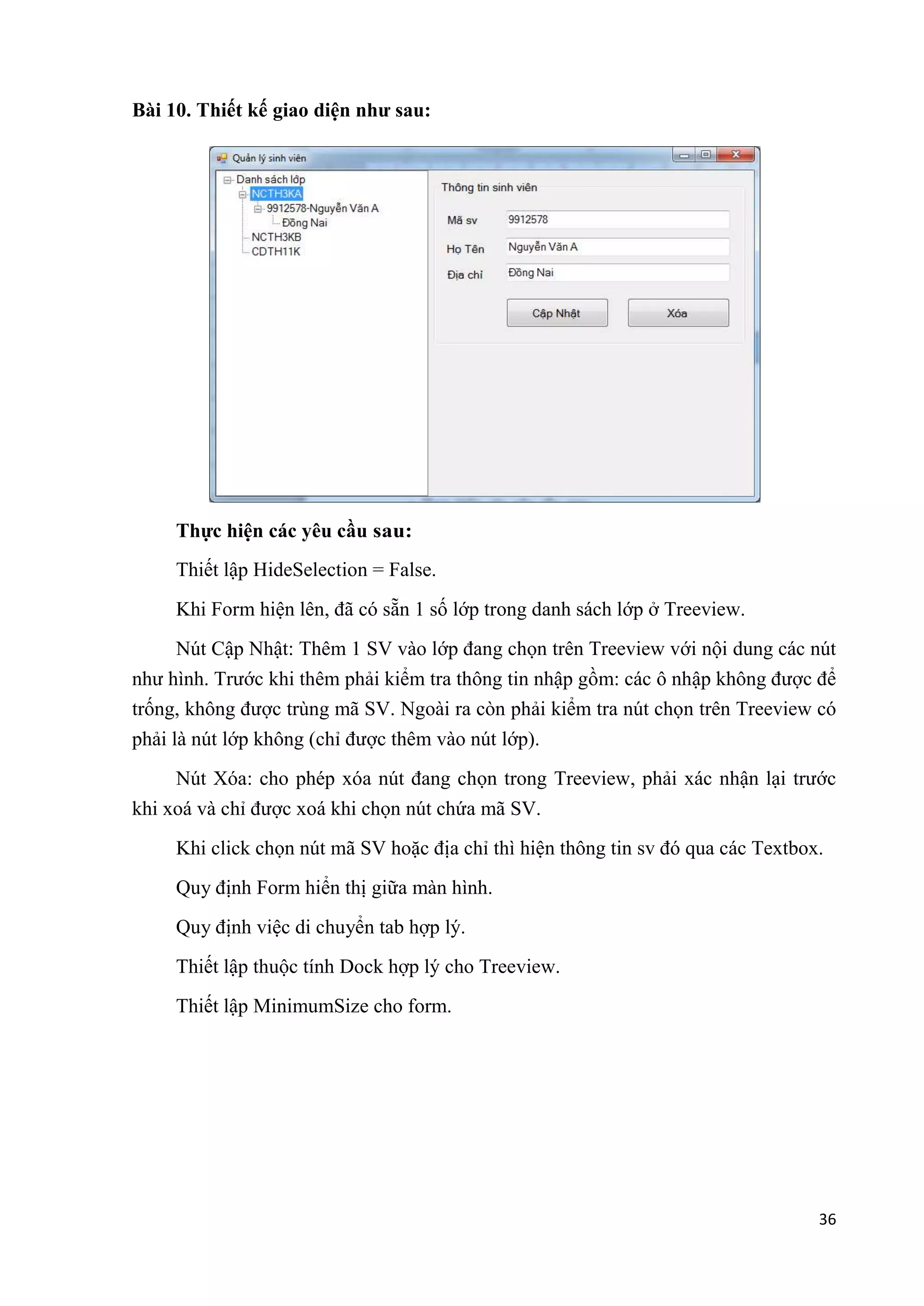 36 
Bài 10. Thiết kế giao diện như sau: 
Thực hiện các yêu cầu sau: 
Thiết lập HideSelection = False. 
Khi Form hiện lên, đã có sẵn 1 số lớp trong danh sách lớp ở Treeview. 
Nút Cập Nhật: Thêm 1 SV vào lớp đang chọn trên Treeview với nội dung các nút 
như hình. Trước khi thêm phải kiểm tra thông tin nhập gồm: các ô nhập không được để 
trống, không được trùng mã SV. Ngoài ra còn phải kiểm tra nút chọn trên Treeview có 
phải là nút lớp không (chỉ được thêm vào nút lớp). 
Nút Xóa: cho phép xóa nút đang chọn trong Treeview, phải xác nhận lại trước 
khi xoá và chỉ được xoá khi chọn nút chứa mã SV. 
Khi click chọn nút mã SV hoặc địa chỉ thì hiện thông tin sv đó qua các Textbox. 
Quy định Form hiển thị giữa màn hình. 
Quy định việc di chuyển tab hợp lý. 
Thiết lập thuộc tính Dock hợp lý cho Treeview. 
Thiết lập MinimumSize cho form. 
 