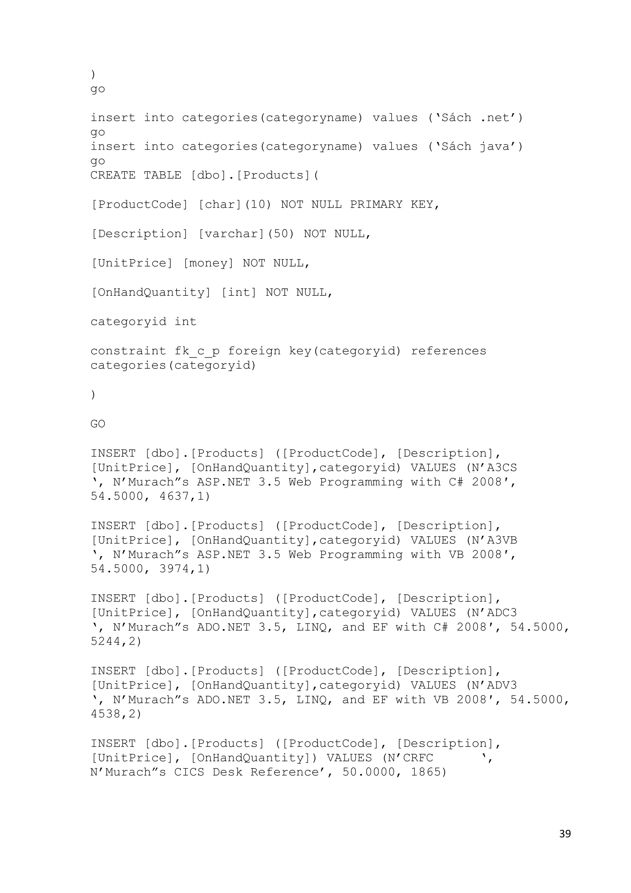 39 
) 
go 
insert into categories(categoryname) values (‘Sách .net’) 
go 
insert into categories(categoryname) values (‘Sách java’) 
go 
CREATE TABLE [dbo].[Products]( 
[ProductCode] [char](10) NOT NULL PRIMARY KEY, 
[Description] [varchar](50) NOT NULL, 
[UnitPrice] [money] NOT NULL, 
[OnHandQuantity] [int] NOT NULL, 
categoryid int 
constraint fk_c_p foreign key(categoryid) references 
categories(categoryid) 
) 
GO 
INSERT [dbo].[Products] ([ProductCode], [Description], 
[UnitPrice], [OnHandQuantity],categoryid) VALUES (N’A3CS 
‘, N’Murach”s ASP.NET 3.5 Web Programming with C# 2008′, 
54.5000, 4637,1) 
INSERT [dbo].[Products] ([ProductCode], [Description], 
[UnitPrice], [OnHandQuantity],categoryid) VALUES (N’A3VB 
‘, N’Murach”s ASP.NET 3.5 Web Programming with VB 2008′, 
54.5000, 3974,1) 
INSERT [dbo].[Products] ([ProductCode], [Description], 
[UnitPrice], [OnHandQuantity],categoryid) VALUES (N’ADC3 
‘, N’Murach”s ADO.NET 3.5, LINQ, and EF with C# 2008′, 54.5000, 
5244,2) 
INSERT [dbo].[Products] ([ProductCode], [Description], 
[UnitPrice], [OnHandQuantity],categoryid) VALUES (N’ADV3 
‘, N’Murach”s ADO.NET 3.5, LINQ, and EF with VB 2008′, 54.5000, 
4538,2) 
INSERT [dbo].[Products] ([ProductCode], [Description], 
[UnitPrice], [OnHandQuantity]) VALUES (N’CRFC ‘, 
N’Murach”s CICS Desk Reference’, 50.0000, 1865) 
 