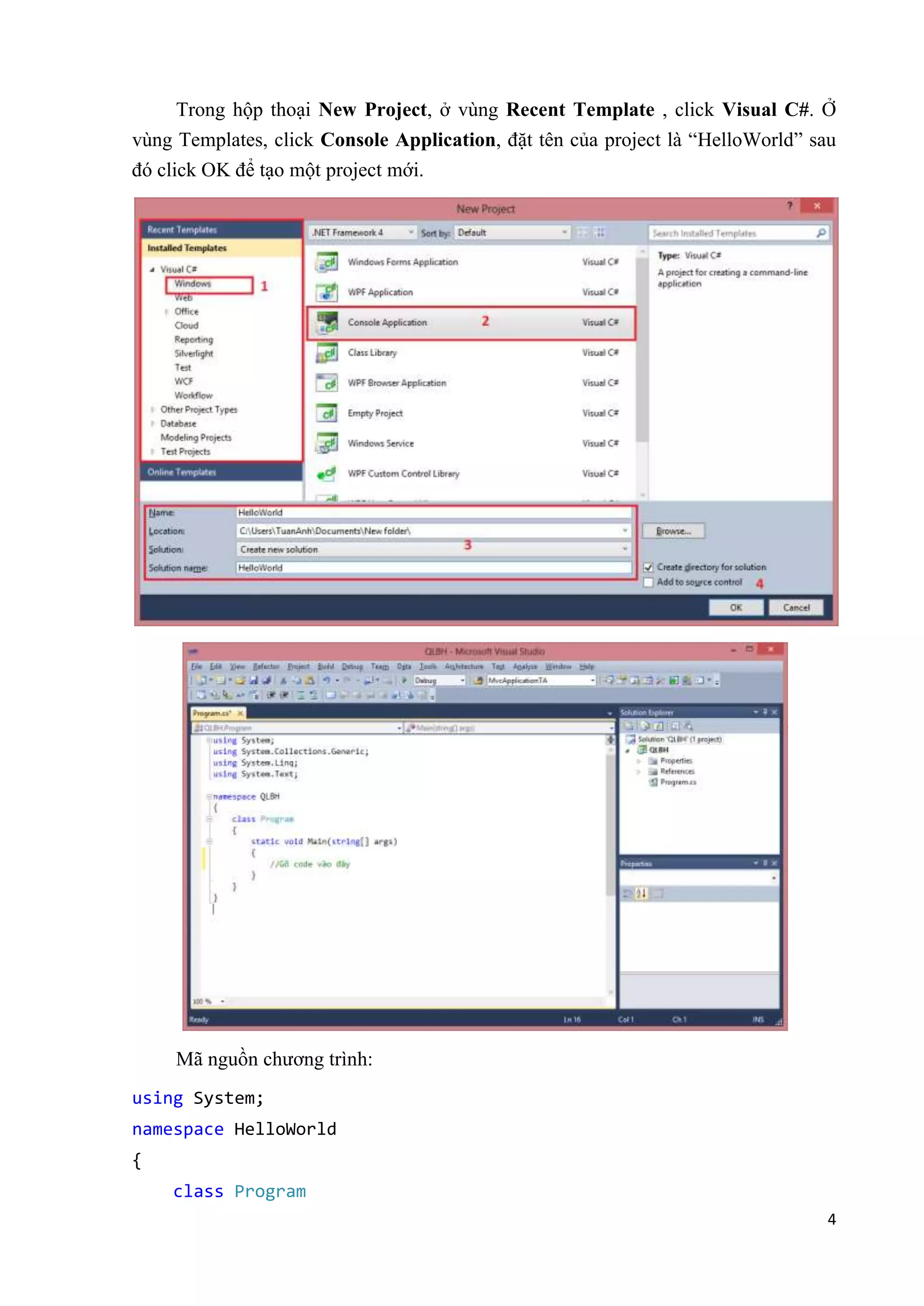 Trong hộp thoại New Project, ở vùng Recent Template , click Visual C#. Ở 
vùng Templates, click Console Application, đặt tên của project là “HelloWorld” sau 
đó click OK để tạo một project mới. 
4 
Mã nguồn chương trình: 
using System; 
namespace HelloWorld 
{ 
class Program 
 