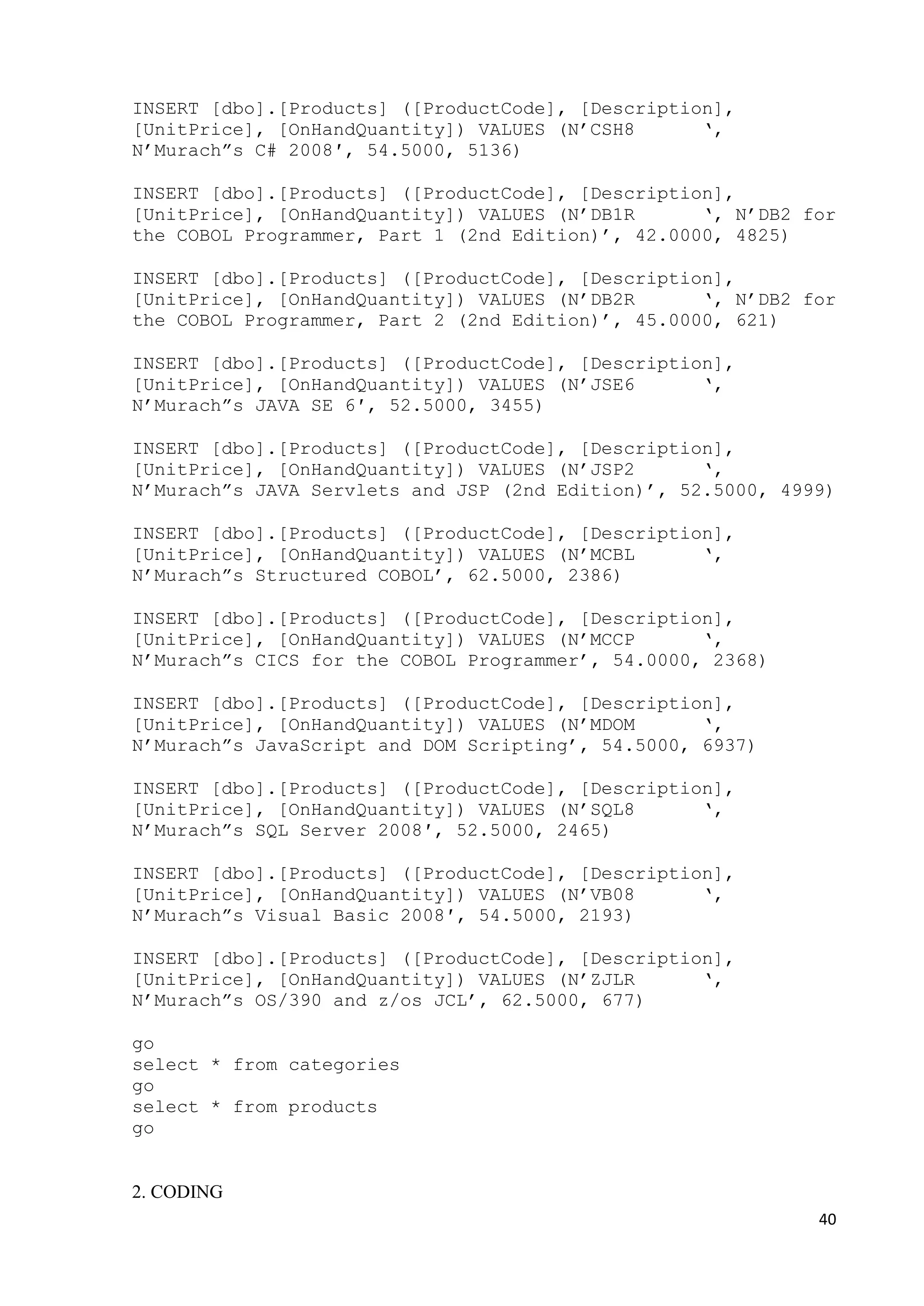 40 
INSERT [dbo].[Products] ([ProductCode], [Description], 
[UnitPrice], [OnHandQuantity]) VALUES (N’CSH8 ‘, 
N’Murach”s C# 2008′, 54.5000, 5136) 
INSERT [dbo].[Products] ([ProductCode], [Description], 
[UnitPrice], [OnHandQuantity]) VALUES (N’DB1R ‘, N’DB2 for 
the COBOL Programmer, Part 1 (2nd Edition)’, 42.0000, 4825) 
INSERT [dbo].[Products] ([ProductCode], [Description], 
[UnitPrice], [OnHandQuantity]) VALUES (N’DB2R ‘, N’DB2 for 
the COBOL Programmer, Part 2 (2nd Edition)’, 45.0000, 621) 
INSERT [dbo].[Products] ([ProductCode], [Description], 
[UnitPrice], [OnHandQuantity]) VALUES (N’JSE6 ‘, 
N’Murach”s JAVA SE 6′, 52.5000, 3455) 
INSERT [dbo].[Products] ([ProductCode], [Description], 
[UnitPrice], [OnHandQuantity]) VALUES (N’JSP2 ‘, 
N’Murach”s JAVA Servlets and JSP (2nd Edition)’, 52.5000, 4999) 
INSERT [dbo].[Products] ([ProductCode], [Description], 
[UnitPrice], [OnHandQuantity]) VALUES (N’MCBL ‘, 
N’Murach”s Structured COBOL’, 62.5000, 2386) 
INSERT [dbo].[Products] ([ProductCode], [Description], 
[UnitPrice], [OnHandQuantity]) VALUES (N’MCCP ‘, 
N’Murach”s CICS for the COBOL Programmer’, 54.0000, 2368) 
INSERT [dbo].[Products] ([ProductCode], [Description], 
[UnitPrice], [OnHandQuantity]) VALUES (N’MDOM ‘, 
N’Murach”s JavaScript and DOM Scripting’, 54.5000, 6937) 
INSERT [dbo].[Products] ([ProductCode], [Description], 
[UnitPrice], [OnHandQuantity]) VALUES (N’SQL8 ‘, 
N’Murach”s SQL Server 2008′, 52.5000, 2465) 
INSERT [dbo].[Products] ([ProductCode], [Description], 
[UnitPrice], [OnHandQuantity]) VALUES (N’VB08 ‘, 
N’Murach”s Visual Basic 2008′, 54.5000, 2193) 
INSERT [dbo].[Products] ([ProductCode], [Description], 
[UnitPrice], [OnHandQuantity]) VALUES (N’ZJLR ‘, 
N’Murach”s OS/390 and z/os JCL’, 62.5000, 677) 
go 
select * from categories 
go 
select * from products 
go 
2. CODING 
 