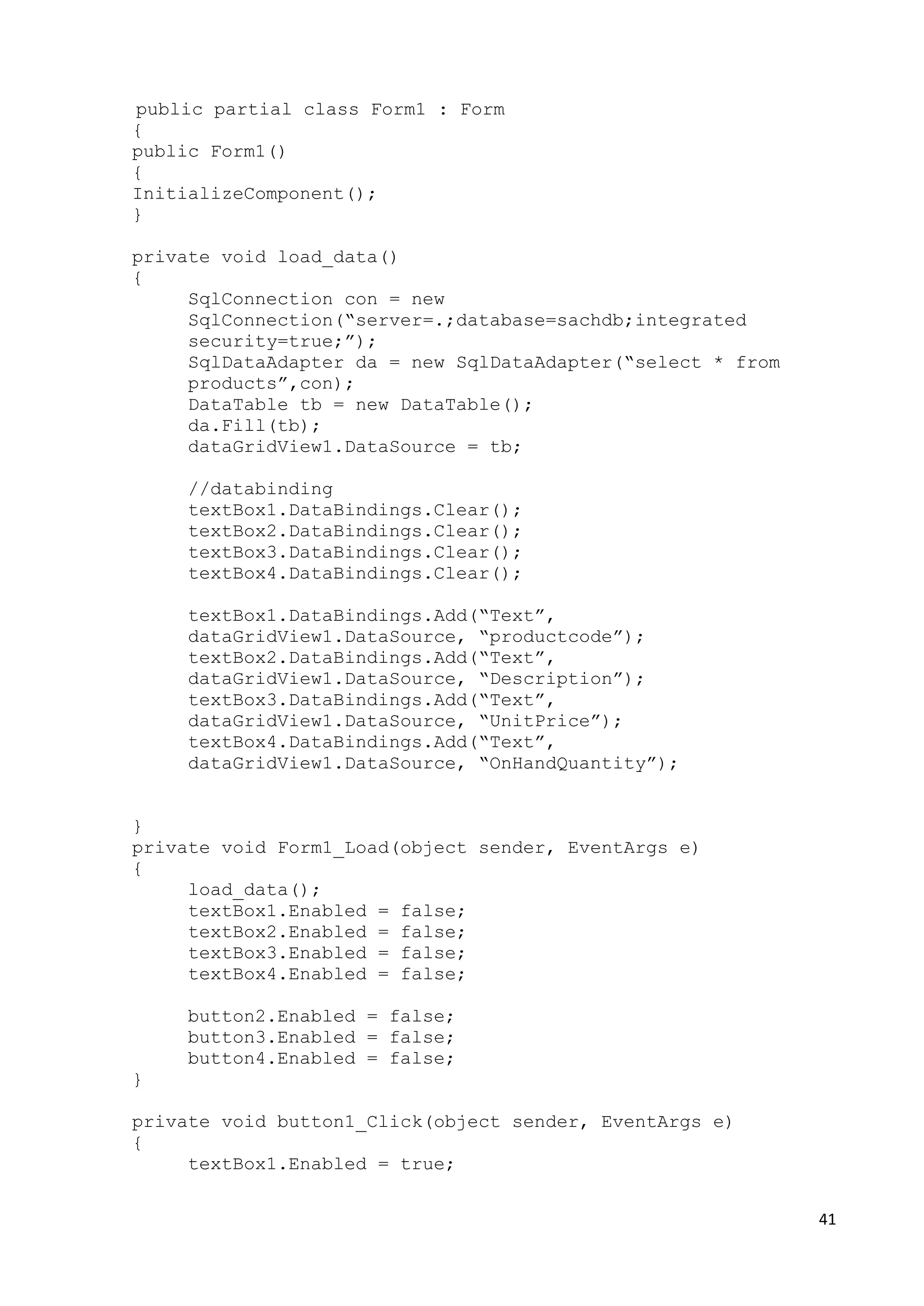 41 
public partial class Form1 : Form 
{ 
public Form1() 
{ 
InitializeComponent(); 
} 
private void load_data() 
{ 
SqlConnection con = new 
SqlConnection(“server=.;database=sachdb;integrated 
security=true;”); 
SqlDataAdapter da = new SqlDataAdapter(“select * from 
products”,con); 
DataTable tb = new DataTable(); 
da.Fill(tb); 
dataGridView1.DataSource = tb; 
//databinding 
textBox1.DataBindings.Clear(); 
textBox2.DataBindings.Clear(); 
textBox3.DataBindings.Clear(); 
textBox4.DataBindings.Clear(); 
textBox1.DataBindings.Add(“Text”, 
dataGridView1.DataSource, “productcode”); 
textBox2.DataBindings.Add(“Text”, 
dataGridView1.DataSource, “Description”); 
textBox3.DataBindings.Add(“Text”, 
dataGridView1.DataSource, “UnitPrice”); 
textBox4.DataBindings.Add(“Text”, 
dataGridView1.DataSource, “OnHandQuantity”); 
} 
private void Form1_Load(object sender, EventArgs e) 
{ 
load_data(); 
textBox1.Enabled = false; 
textBox2.Enabled = false; 
textBox3.Enabled = false; 
textBox4.Enabled = false; 
button2.Enabled = false; 
button3.Enabled = false; 
button4.Enabled = false; 
} 
private void button1_Click(object sender, EventArgs e) 
{ 
textBox1.Enabled = true; 
 
