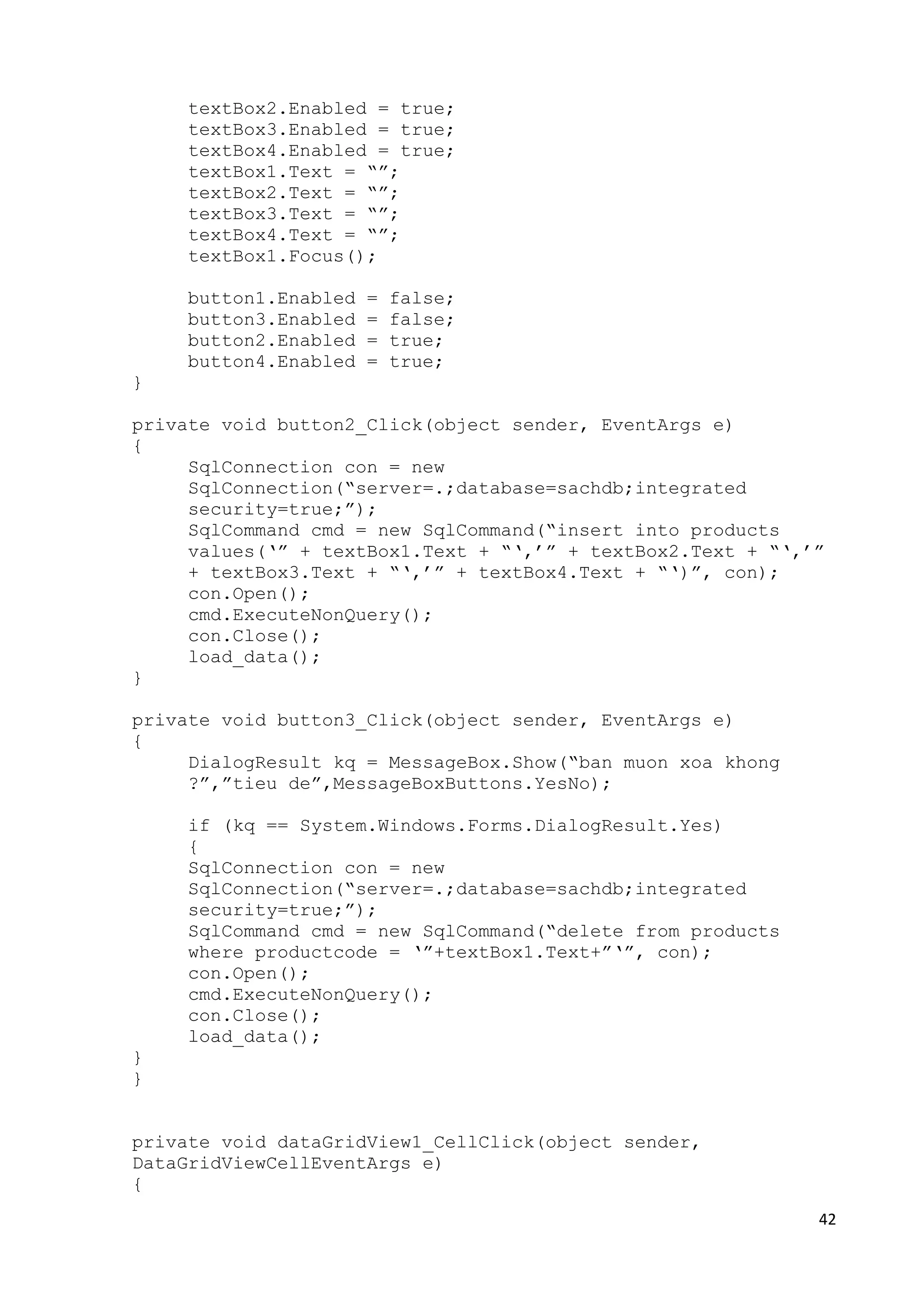 42 
textBox2.Enabled = true; 
textBox3.Enabled = true; 
textBox4.Enabled = true; 
textBox1.Text = “”; 
textBox2.Text = “”; 
textBox3.Text = “”; 
textBox4.Text = “”; 
textBox1.Focus(); 
button1.Enabled = false; 
button3.Enabled = false; 
button2.Enabled = true; 
button4.Enabled = true; 
} 
private void button2_Click(object sender, EventArgs e) 
{ 
SqlConnection con = new 
SqlConnection(“server=.;database=sachdb;integrated 
security=true;”); 
SqlCommand cmd = new SqlCommand(“insert into products 
values(‘” + textBox1.Text + “‘,’” + textBox2.Text + “‘,’” 
+ textBox3.Text + “‘,’” + textBox4.Text + “‘)”, con); 
con.Open(); 
cmd.ExecuteNonQuery(); 
con.Close(); 
load_data(); 
} 
private void button3_Click(object sender, EventArgs e) 
{ 
DialogResult kq = MessageBox.Show(“ban muon xoa khong 
?”,”tieu de”,MessageBoxButtons.YesNo); 
if (kq == System.Windows.Forms.DialogResult.Yes) 
{ 
SqlConnection con = new 
SqlConnection(“server=.;database=sachdb;integrated 
security=true;”); 
SqlCommand cmd = new SqlCommand(“delete from products 
where productcode = ‘”+textBox1.Text+”‘”, con); 
con.Open(); 
cmd.ExecuteNonQuery(); 
con.Close(); 
load_data(); 
} 
} 
private void dataGridView1_CellClick(object sender, 
DataGridViewCellEventArgs e) 
{ 
 