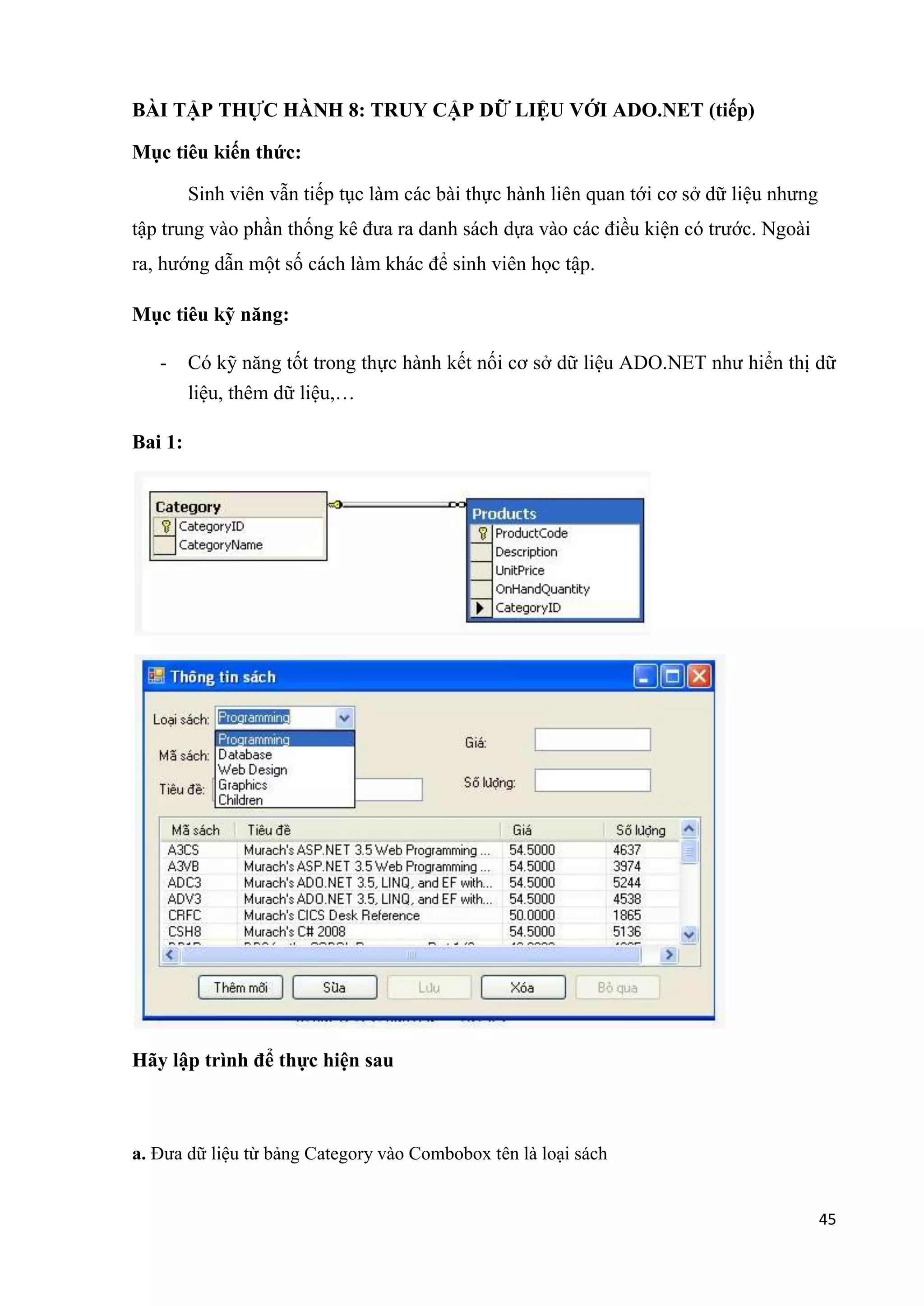 45 
BÀI TẬP THỰC HÀNH 8: TRUY CẬP DỮ LIỆU VỚI ADO.NET (tiếp) 
Mục tiêu kiến thức: 
Sinh viên vẫn tiếp tục làm các bài thực hành liên quan tới cơ sở dữ liệu nhưng 
tập trung vào phần thống kê đưa ra danh sách dựa vào các điều kiện có trước. Ngoài 
ra, hướng dẫn một số cách làm khác để sinh viên học tập. 
Mục tiêu kỹ năng: 
- Có kỹ năng tốt trong thực hành kết nối cơ sở dữ liệu ADO.NET như hiển thị dữ 
liệu, thêm dữ liệu,… 
Bai 1: 
Hãy lập trình để thực hiện sau 
a. Đưa dữ liệu từ bảng Category vào Combobox tên là loại sách 
 