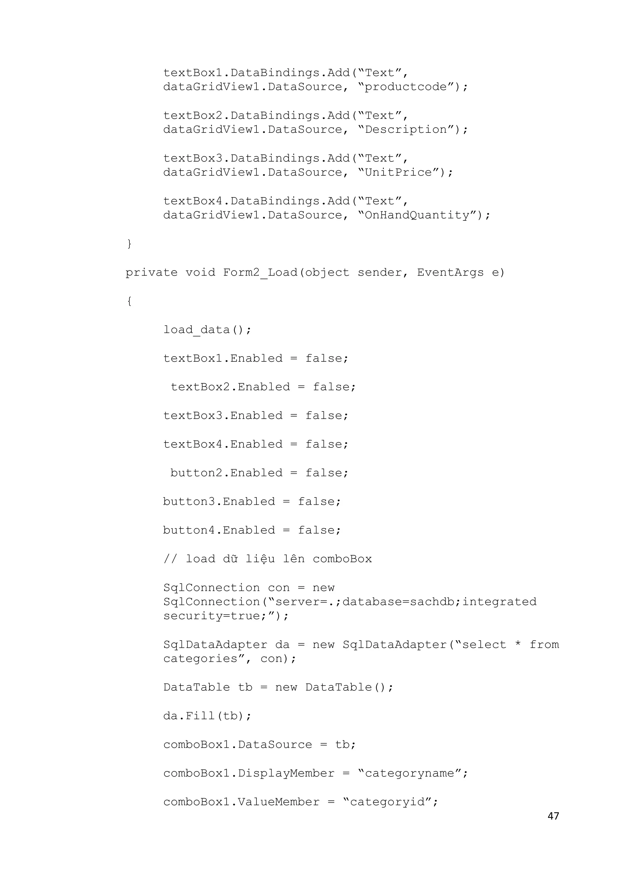 47 
textBox1.DataBindings.Add(“Text”, 
dataGridView1.DataSource, “productcode”); 
textBox2.DataBindings.Add(“Text”, 
dataGridView1.DataSource, “Description”); 
textBox3.DataBindings.Add(“Text”, 
dataGridView1.DataSource, “UnitPrice”); 
textBox4.DataBindings.Add(“Text”, 
dataGridView1.DataSource, “OnHandQuantity”); 
} 
private void Form2_Load(object sender, EventArgs e) 
{ 
load_data(); 
textBox1.Enabled = false; 
textBox2.Enabled = false; 
textBox3.Enabled = false; 
textBox4.Enabled = false; 
button2.Enabled = false; 
button3.Enabled = false; 
button4.Enabled = false; 
// load dữ liệu lên comboBox 
SqlConnection con = new 
SqlConnection(“server=.;database=sachdb;integrated 
security=true;”); 
SqlDataAdapter da = new SqlDataAdapter(“select * from 
categories”, con); 
DataTable tb = new DataTable(); 
da.Fill(tb); 
comboBox1.DataSource = tb; 
comboBox1.DisplayMember = “categoryname”; 
comboBox1.ValueMember = “categoryid”; 
 