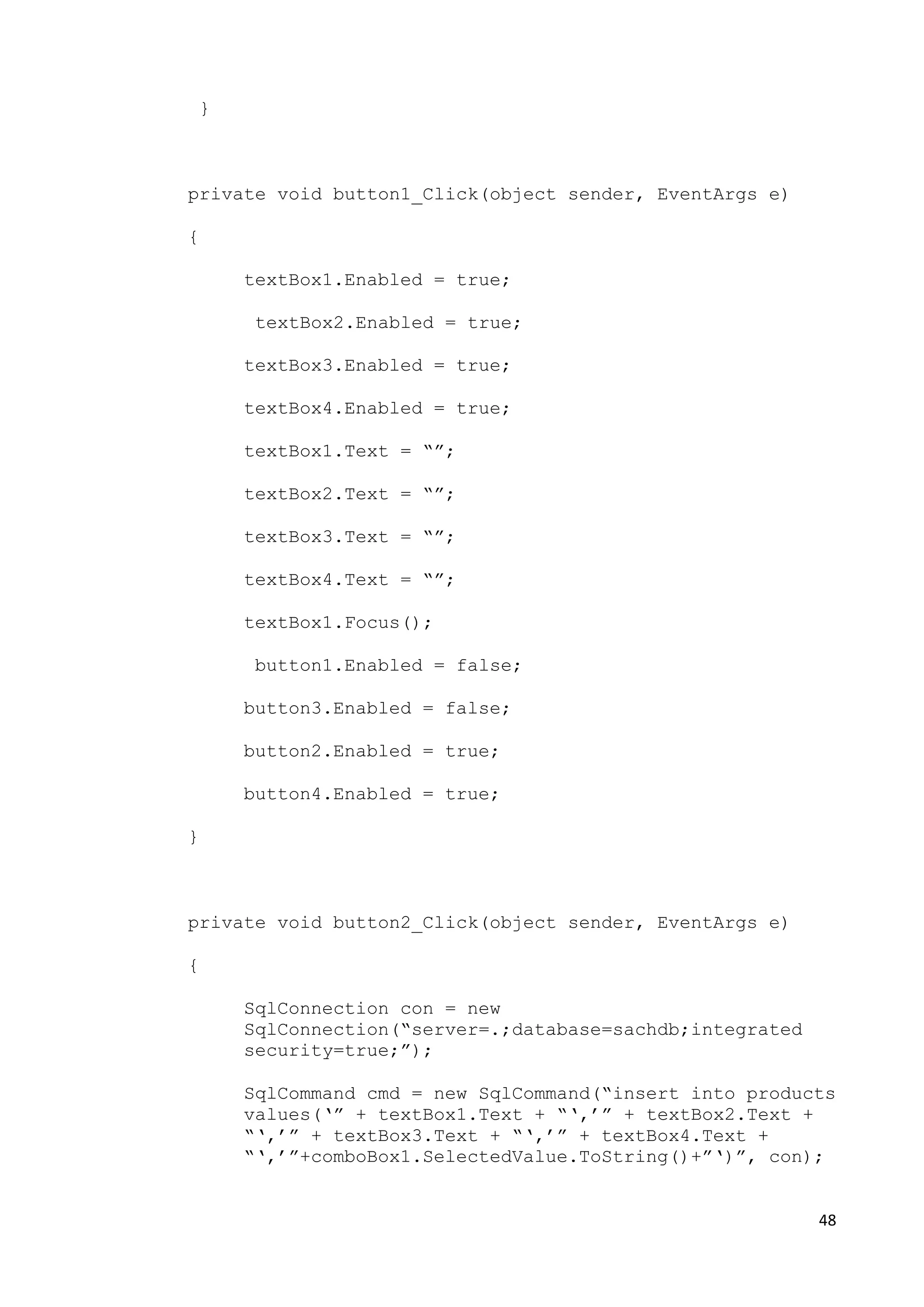 48 
} 
private void button1_Click(object sender, EventArgs e) 
{ 
textBox1.Enabled = true; 
textBox2.Enabled = true; 
textBox3.Enabled = true; 
textBox4.Enabled = true; 
textBox1.Text = “”; 
textBox2.Text = “”; 
textBox3.Text = “”; 
textBox4.Text = “”; 
textBox1.Focus(); 
button1.Enabled = false; 
button3.Enabled = false; 
button2.Enabled = true; 
button4.Enabled = true; 
} 
private void button2_Click(object sender, EventArgs e) 
{ 
SqlConnection con = new 
SqlConnection(“server=.;database=sachdb;integrated 
security=true;”); 
SqlCommand cmd = new SqlCommand(“insert into products 
values(‘” + textBox1.Text + “‘,’” + textBox2.Text + 
“‘,’” + textBox3.Text + “‘,’” + textBox4.Text + 
“‘,’”+comboBox1.SelectedValue.ToString()+”‘)”, con); 
 