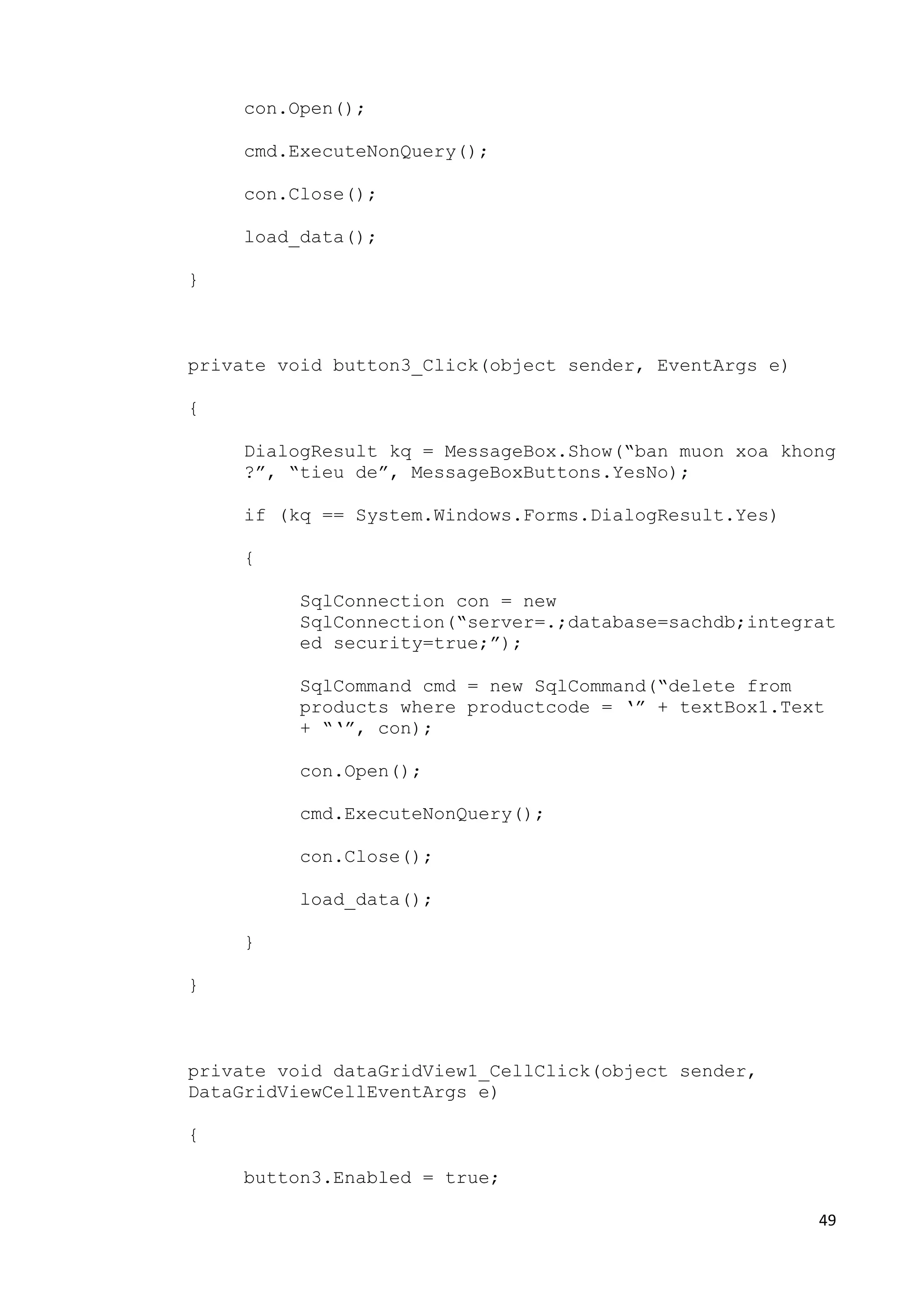 49 
con.Open(); 
cmd.ExecuteNonQuery(); 
con.Close(); 
load_data(); 
} 
private void button3_Click(object sender, EventArgs e) 
{ 
DialogResult kq = MessageBox.Show(“ban muon xoa khong 
?”, “tieu de”, MessageBoxButtons.YesNo); 
if (kq == System.Windows.Forms.DialogResult.Yes) 
{ 
SqlConnection con = new 
SqlConnection(“server=.;database=sachdb;integrat 
ed security=true;”); 
SqlCommand cmd = new SqlCommand(“delete from 
products where productcode = ‘” + textBox1.Text 
+ “‘”, con); 
con.Open(); 
cmd.ExecuteNonQuery(); 
con.Close(); 
load_data(); 
} 
} 
private void dataGridView1_CellClick(object sender, 
DataGridViewCellEventArgs e) 
{ 
button3.Enabled = true; 
 
