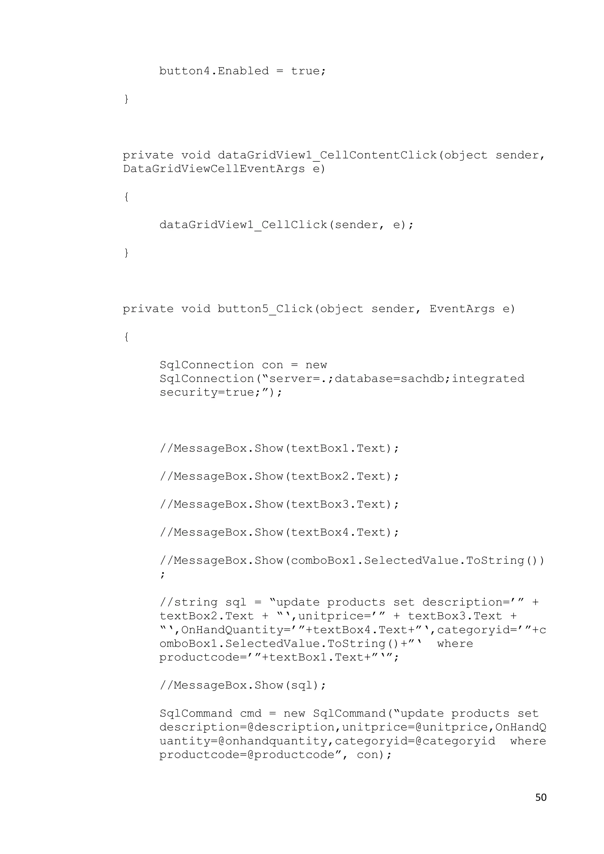 50 
button4.Enabled = true; 
} 
private void dataGridView1_CellContentClick(object sender, 
DataGridViewCellEventArgs e) 
{ 
dataGridView1_CellClick(sender, e); 
} 
private void button5_Click(object sender, EventArgs e) 
{ 
SqlConnection con = new 
SqlConnection(“server=.;database=sachdb;integrated 
security=true;”); 
//MessageBox.Show(textBox1.Text); 
//MessageBox.Show(textBox2.Text); 
//MessageBox.Show(textBox3.Text); 
//MessageBox.Show(textBox4.Text); 
//MessageBox.Show(comboBox1.SelectedValue.ToString()) 
; 
//string sql = “update products set description=’” + 
textBox2.Text + “‘,unitprice=’” + textBox3.Text + 
“‘,OnHandQuantity=’”+textBox4.Text+”‘,categoryid=’”+c 
omboBox1.SelectedValue.ToString()+”‘ where 
productcode=’”+textBox1.Text+”‘”; 
//MessageBox.Show(sql); 
SqlCommand cmd = new SqlCommand(“update products set 
description=@description,unitprice=@unitprice,OnHandQ 
uantity=@onhandquantity,categoryid=@categoryid where 
productcode=@productcode”, con); 
 