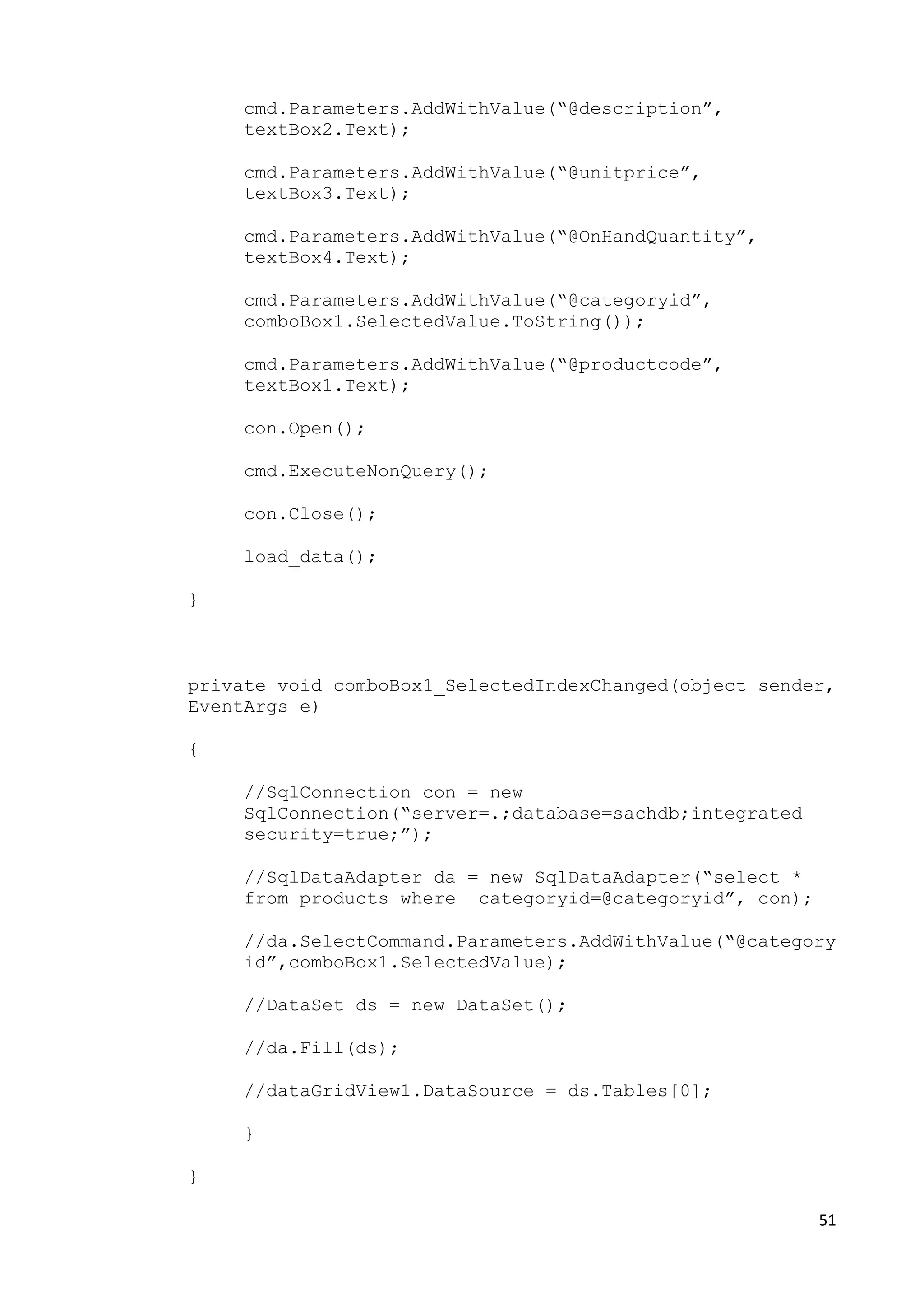 51 
cmd.Parameters.AddWithValue(“@description”, 
textBox2.Text); 
cmd.Parameters.AddWithValue(“@unitprice”, 
textBox3.Text); 
cmd.Parameters.AddWithValue(“@OnHandQuantity”, 
textBox4.Text); 
cmd.Parameters.AddWithValue(“@categoryid”, 
comboBox1.SelectedValue.ToString()); 
cmd.Parameters.AddWithValue(“@productcode”, 
textBox1.Text); 
con.Open(); 
cmd.ExecuteNonQuery(); 
con.Close(); 
load_data(); 
} 
private void comboBox1_SelectedIndexChanged(object sender, 
EventArgs e) 
{ 
//SqlConnection con = new 
SqlConnection(“server=.;database=sachdb;integrated 
security=true;”); 
//SqlDataAdapter da = new SqlDataAdapter(“select * 
from products where categoryid=@categoryid”, con); 
//da.SelectCommand.Parameters.AddWithValue(“@category 
id”,comboBox1.SelectedValue); 
//DataSet ds = new DataSet(); 
//da.Fill(ds); 
//dataGridView1.DataSource = ds.Tables[0]; 
} 
} 
 