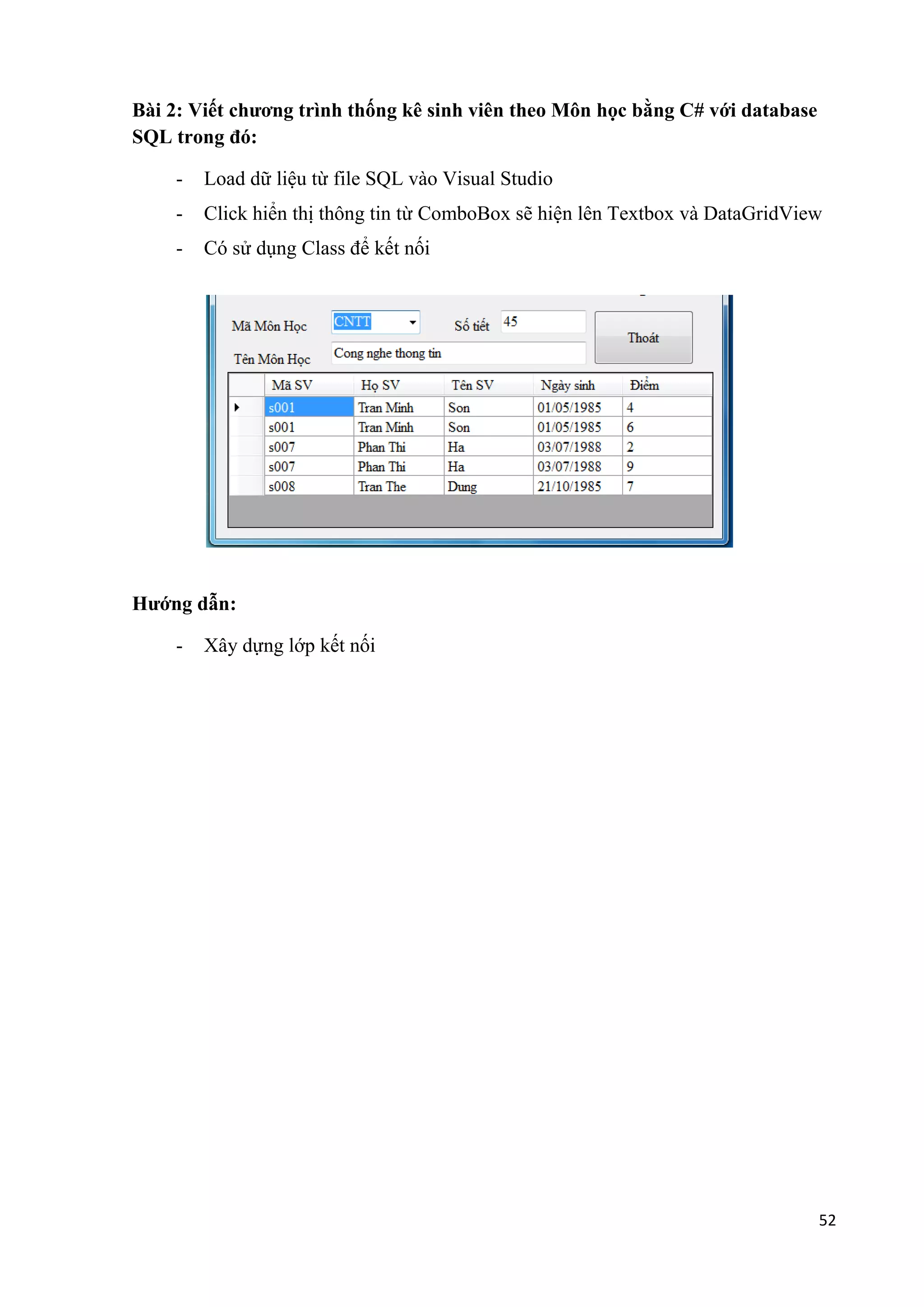 52 
Bài 2: Viết chương trình thống kê sinh viên theo Môn học bằng C# với database 
SQL trong đó: 
- Load dữ liệu từ file SQL vào Visual Studio 
- Click hiển thị thông tin từ ComboBox sẽ hiện lên Textbox và DataGridView 
- Có sử dụng Class để kết nối 
Hướng dẫn: 
- Xây dựng lớp kết nối 
 