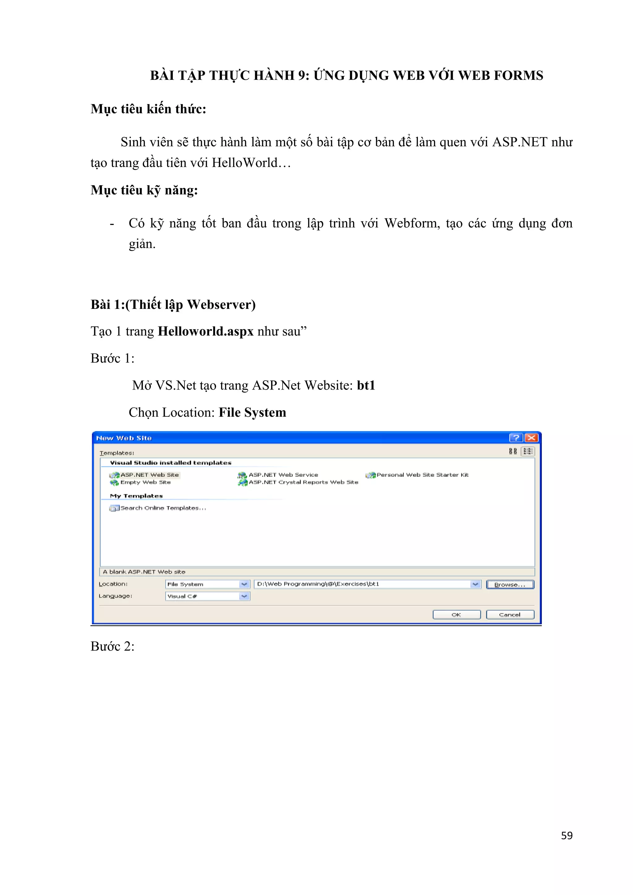 59 
BÀI TẬP THỰC HÀNH 9: ỨNG DỤNG WEB VỚI WEB FORMS 
Mục tiêu kiến thức: 
Sinh viên sẽ thực hành làm một số bài tập cơ bản để làm quen với ASP.NET như 
tạo trang đầu tiên với HelloWorld… 
Mục tiêu kỹ năng: 
- Có kỹ năng tốt ban đầu trong lập trình với Webform, tạo các ứng dụng đơn 
giản. 
Bài 1:(Thiết lập Webserver) 
Tạo 1 trang Helloworld.aspx như sau” 
Bước 1: 
Mở VS.Net tạo trang ASP.Net Website: bt1 
Chọn Location: File System 
Bước 2: 
 