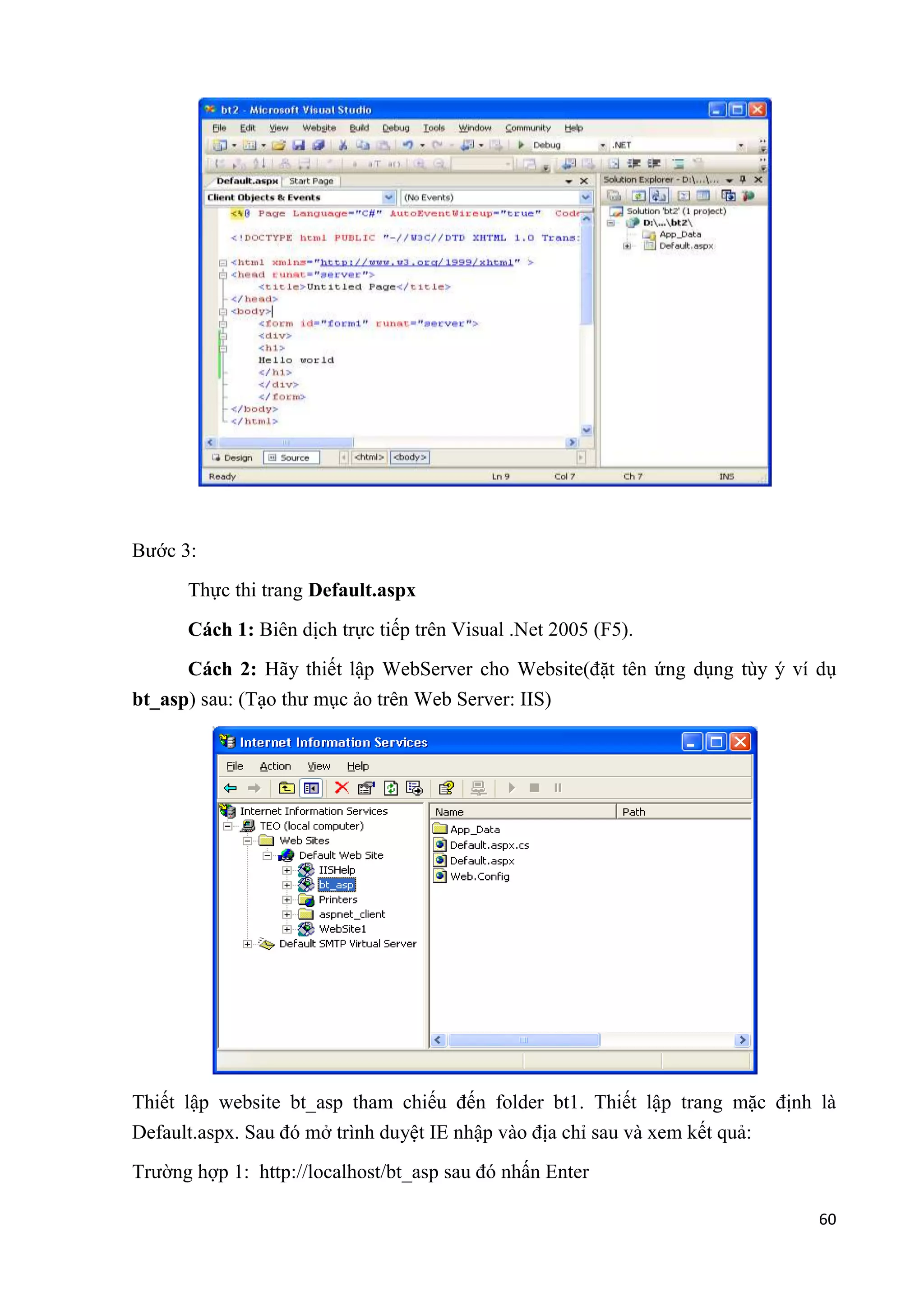 60 
Bước 3: 
Thực thi trang Default.aspx 
Cách 1: Biên dịch trực tiếp trên Visual .Net 2005 (F5). 
Cách 2: Hãy thiết lập WebServer cho Website(đặt tên ứng dụng tùy ý ví dụ 
bt_asp) sau: (Tạo thư mục ảo trên Web Server: IIS) 
Thiết lập website bt_asp tham chiếu đến folder bt1. Thiết lập trang mặc định là 
Default.aspx. Sau đó mở trình duyệt IE nhập vào địa chỉ sau và xem kết quả: 
Trường hợp 1: http://localhost/bt_asp sau đó nhấn Enter 
 