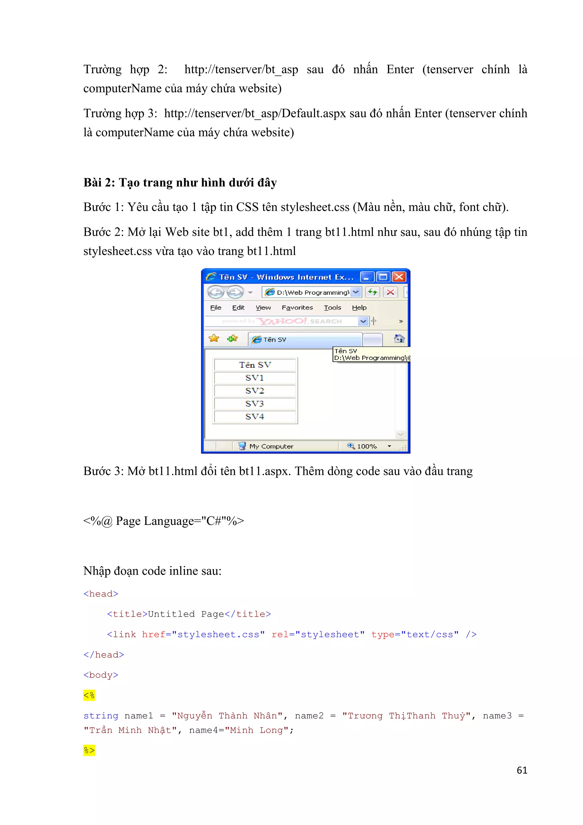 Trường hợp 2: http://tenserver/bt_asp sau đó nhấn Enter (tenserver chính là 
computerName của máy chứa website) 
Trường hợp 3: http://tenserver/bt_asp/Default.aspx sau đó nhấn Enter (tenserver chính 
là computerName của máy chứa website) 
61 
Bài 2: Tạo trang như hình dưới đây 
Bước 1: Yêu cầu tạo 1 tập tin CSS tên stylesheet.css (Màu nền, màu chữ, font chữ). 
Bước 2: Mở lại Web site bt1, add thêm 1 trang bt11.html như sau, sau đó nhúng tập tin 
stylesheet.css vừa tạo vào trang bt11.html 
Bước 3: Mở bt11.html đổi tên bt11.aspx. Thêm dòng code sau vào đầu trang 
<%@ Page Language="C#"%> 
Nhập đoạn code inline sau: 
<head> 
<title>Untitled Page</title> 
<link href="stylesheet.css" rel="stylesheet" type="text/css" /> 
</head> 
<body> 
<% 
string name1 = "Nguyễn Thành Nhân", name2 = "Trương ThịThanh Thuỷ", name3 = 
"Trần Minh Nhật", name4="Minh Long"; 
%> 
 