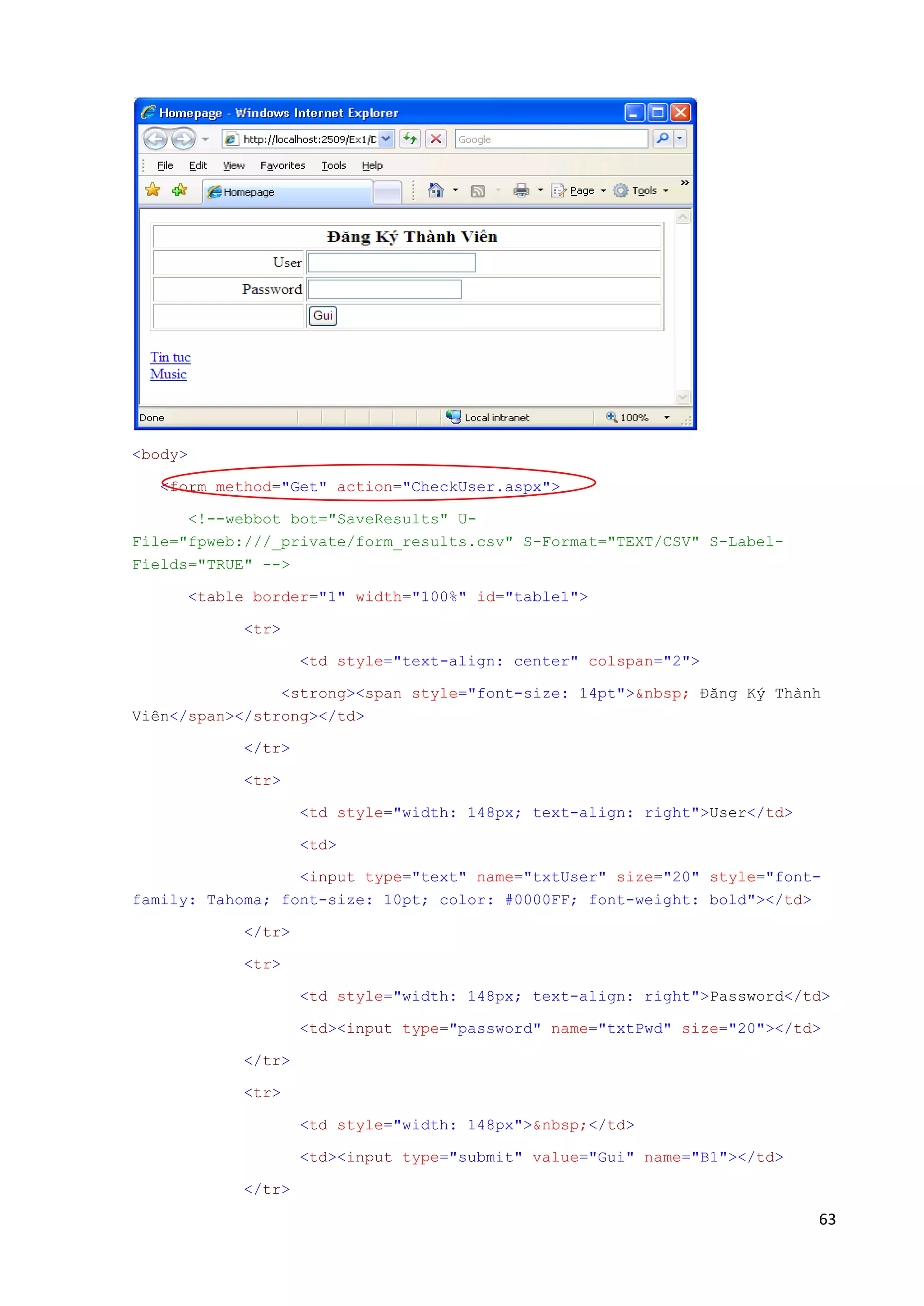 63 
<body> 
<form method="Get" action="CheckUser.aspx"> 
<!--webbot bot="SaveResults" U-File=" 
fpweb:///_private/form_results.csv" S-Format="TEXT/CSV" S-Label- 
Fields="TRUE" --> 
<table border="1" width="100%" id="table1"> 
<tr> 
<td style="text-align: center" colspan="2"> 
<strong><span style="font-size: 14pt">&nbsp; Đăng Ký Thành 
Viên</span></strong></td> 
</tr> 
<tr> 
<td style="width: 148px; text-align: right">User</td> 
<td> 
<input type="text" name="txtUser" size="20" style="font-family: 
Tahoma; font-size: 10pt; color: #0000FF; font-weight: bold"></td> 
</tr> 
<tr> 
<td style="width: 148px; text-align: right">Password</td> 
<td><input type="password" name="txtPwd" size="20"></td> 
</tr> 
<tr> 
<td style="width: 148px">&nbsp;</td> 
<td><input type="submit" value="Gui" name="B1"></td> 
</tr> 
 