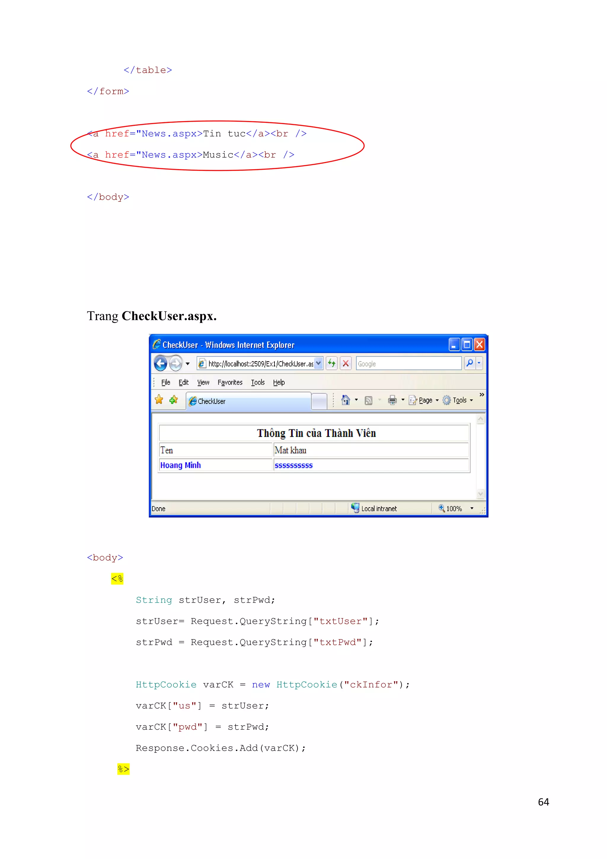 64 
</table> 
</form> 
<a href="News.aspx>Tin tuc</a><br /> 
<a href="News.aspx>Music</a><br /> 
</body> 
Trang CheckUser.aspx. 
<body> 
<% 
String strUser, strPwd; 
strUser= Request.QueryString["txtUser"]; 
strPwd = Request.QueryString["txtPwd"]; 
HttpCookie varCK = new HttpCookie("ckInfor"); 
varCK["us"] = strUser; 
varCK["pwd"] = strPwd; 
Response.Cookies.Add(varCK); 
%> 
 