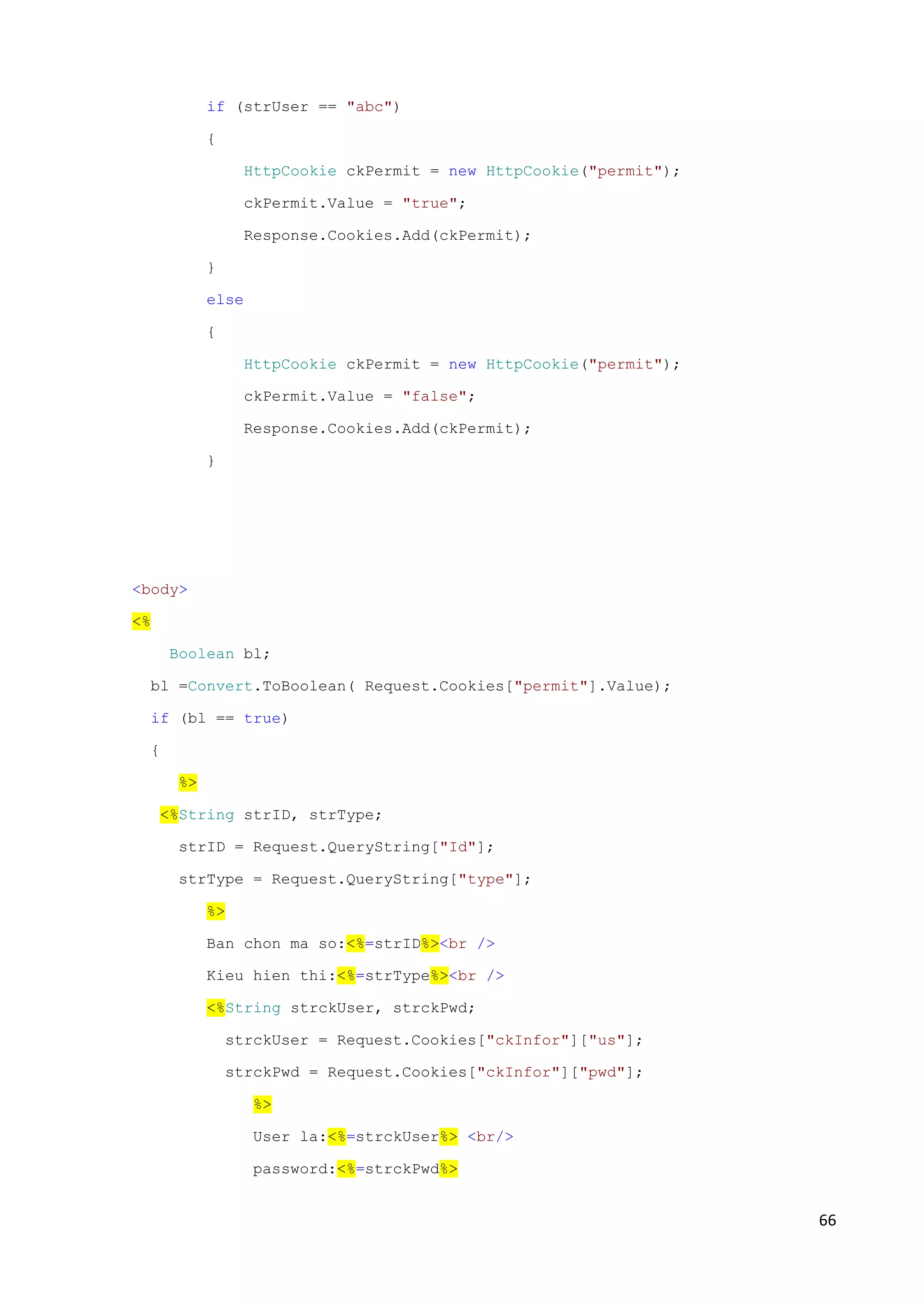 66 
if (strUser == "abc") 
{ 
HttpCookie ckPermit = new HttpCookie("permit"); 
ckPermit.Value = "true"; 
Response.Cookies.Add(ckPermit); 
} 
else 
{ 
HttpCookie ckPermit = new HttpCookie("permit"); 
ckPermit.Value = "false"; 
Response.Cookies.Add(ckPermit); 
} 
<body> 
<% 
Boolean bl; 
bl =Convert.ToBoolean( Request.Cookies["permit"].Value); 
if (bl == true) 
{ 
%> 
<%String strID, strType; 
strID = Request.QueryString["Id"]; 
strType = Request.QueryString["type"]; 
%> 
Ban chon ma so:<%=strID%><br /> 
Kieu hien thi:<%=strType%><br /> 
<%String strckUser, strckPwd; 
strckUser = Request.Cookies["ckInfor"]["us"]; 
strckPwd = Request.Cookies["ckInfor"]["pwd"]; 
%> 
User la:<%=strckUser%> <br/> 
password:<%=strckPwd%> 
 
