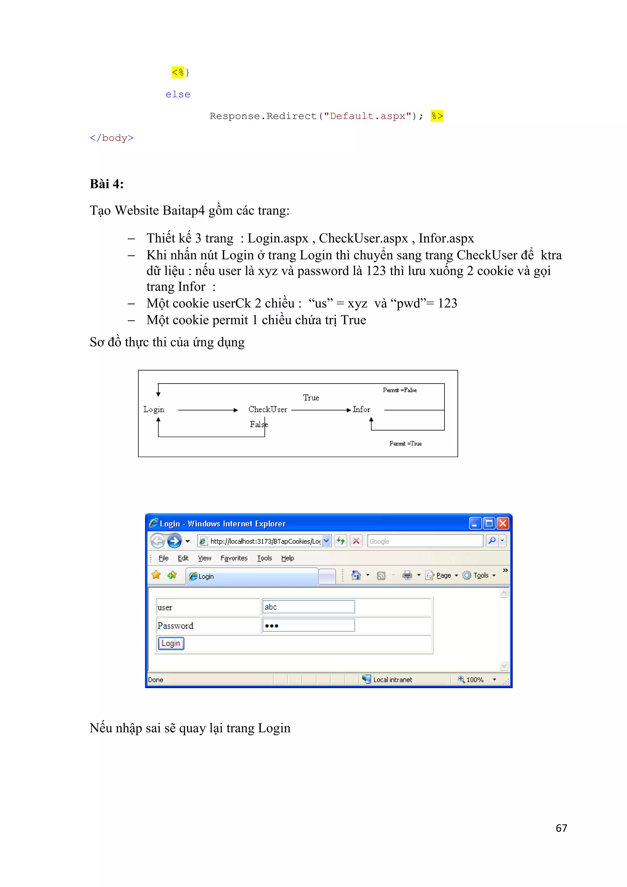 67 
<%} 
else 
Response.Redirect("Default.aspx"); %> 
</body> 
Bài 4: 
Tạo Website Baitap4 gồm các trang: 
 Thiết kế 3 trang : Login.aspx , CheckUser.aspx , Infor.aspx 
 Khi nhấn nút Login ở trang Login thì chuyển sang trang CheckUser để ktra 
dữ liệu : nếu user là xyz và password là 123 thì lưu xuống 2 cookie và gọi 
trang Infor : 
 Một cookie userCk 2 chiều : “us” = xyz và “pwd”= 123 
 Một cookie permit 1 chiều chứa trị True 
Sơ đồ thực thi của ứng dụng 
Nếu nhập sai sẽ quay lại trang Login 
 