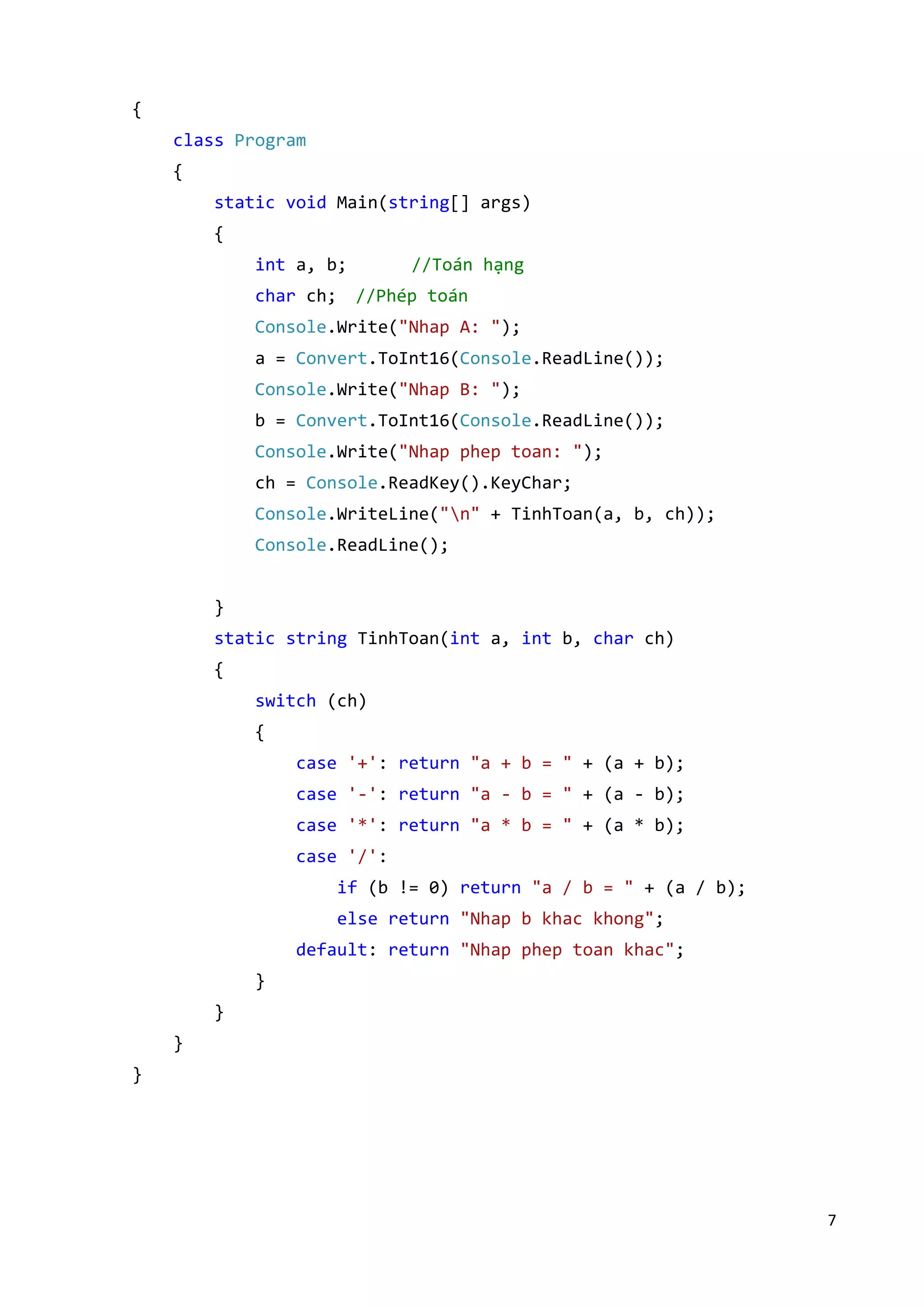 7 
{ 
class Program 
{ 
static void Main(string[] args) 
{ 
int a, b; //Toán hạng 
char ch; //Phép toán 
Console.Write("Nhap A: "); 
a = Convert.ToInt16(Console.ReadLine()); 
Console.Write("Nhap B: "); 
b = Convert.ToInt16(Console.ReadLine()); 
Console.Write("Nhap phep toan: "); 
ch = Console.ReadKey().KeyChar; 
Console.WriteLine("n" + TinhToan(a, b, ch)); 
Console.ReadLine(); 
} 
static string TinhToan(int a, int b, char ch) 
{ 
switch (ch) 
{ 
case '+': return "a + b = " + (a + b); 
case '-': return "a - b = " + (a - b); 
case '*': return "a * b = " + (a * b); 
case '/': 
if (b != 0) return "a / b = " + (a / b); 
else return "Nhap b khac khong"; 
default: return "Nhap phep toan khac"; 
} 
} 
} 
} 
 