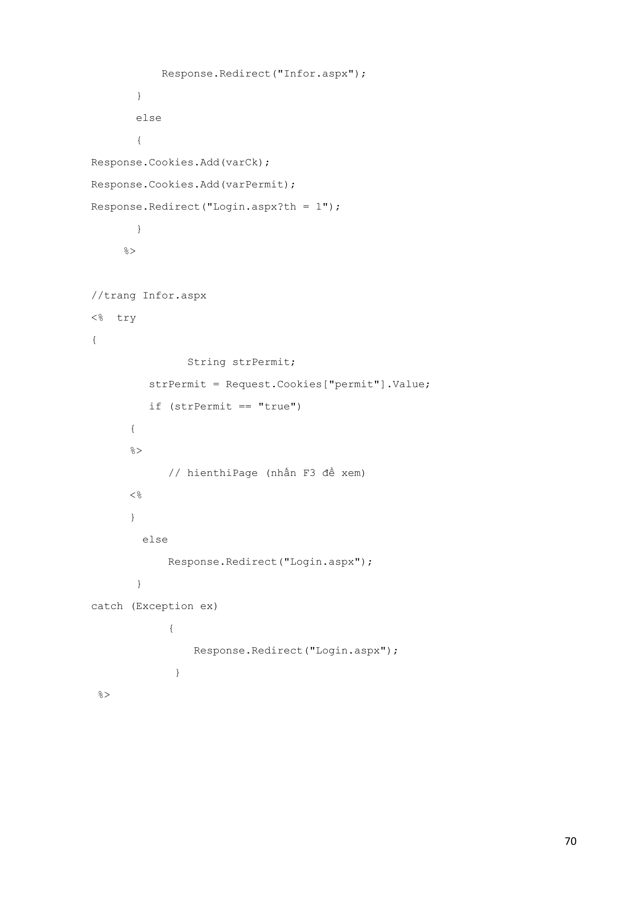 70 
Response.Redirect("Infor.aspx"); 
} 
else 
{ 
Response.Cookies.Add(varCk); 
Response.Cookies.Add(varPermit); 
Response.Redirect("Login.aspx?th = 1"); 
} 
%> 
//trang Infor.aspx 
<% try 
{ 
String strPermit; 
strPermit = Request.Cookies["permit"].Value; 
if (strPermit == "true") 
{ 
%> 
// hienthiPage (nhấn F3 để xem) 
<% 
} 
else 
Response.Redirect("Login.aspx"); 
} 
catch (Exception ex) 
{ 
Response.Redirect("Login.aspx"); 
} 
%> 
 
